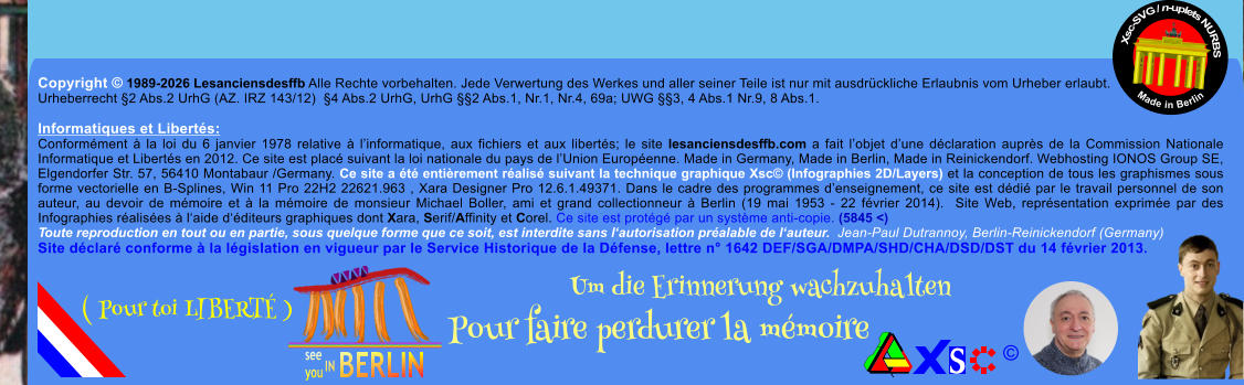 Copyright � 1989-2026 Lesanciensdesffb Alle Rechte vorbehalten. Jede Verwertung des Werkes und aller seiner Teile ist nur mit ausdr�ckliche Erlaubnis vom Urheber erlaubt. Urheberrecht �2 Abs.2 UrhG (AZ. IRZ 143/12)  �4 Abs.2 UrhG, UrhG ��2 Abs.1, Nr.1, Nr.4, 69a; UWG ��3, 4 Abs.1 Nr.9, 8 Abs.1.  Informatiques et Libert�s: Conform�ment � la loi du 6 janvier 1978 relative � l�informatique, aux fichiers et aux libert�s; le site lesanciensdesffb.com a fait l�objet d�une d�claration aupr�s de la Commission Nationale Informatique et Libert�s en 2012. Ce site est plac� suivant la loi nationale du pays de l�Union Europ�enne. Made in Germany, Made in Berlin, Made in Reinickendorf. Webhosting IONOS Group SE, Elgendorfer Str. 57, 56410 Montabaur /Germany. Ce site a �t� enti�rement r�alis� suivant la technique graphique Xsc� (Infographies 2D/Layers) et la conception de tous les graphismes sous forme vectorielle en B-Splines, Win 11 Pro 22H2 22621.963 , Xara Designer Pro 12.6.1.49371. Dans le cadre des programmes d�enseignement, ce site est d�di� par le travail personnel de son auteur, au devoir de m�moire et � la m�moire de monsieur Michael Boller, ami et grand collectionneur � Berlin (19 mai 1953 - 22 f�vrier 2014).  Site Web, repr�sentation exprim�e par des Infographies r�alis�es � l�aide d��diteurs graphiques dont Xara, Serif/Affinity et Corel. Ce site est prot�g� par un syst�me anti-copie. (5845 <) Toute reproduction en tout ou en partie, sous quelque forme que ce soit, est interdite sans l�autorisation pr�alable de l�auteur.  Jean-Paul Dutrannoy, Berlin-Reinickendorf (Germany) Site d�clar� conforme � la l�gislation en vigueur par le Service Historique de la D�fense, lettre n� 1642 DEF/SGA/DMPA/SHD/CHA/DSD/DST du 14 f�vrier 2013. Xsc-SVG / n-uplets NURBS           Made in Berlin � Um die Erinnerung wachzuhalten Pour faire perdurer la m�moire               ( Pour toi LIBERT� )