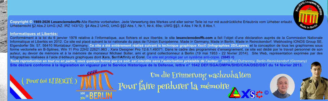 Copyright � 1989-2026 Lesanciensdesffb Alle Rechte vorbehalten. Jede Verwertung des Werkes und aller seiner Teile ist nur mit ausdr�ckliche Erlaubnis vom Urheber erlaubt. Urheberrecht �2 Abs.2 UrhG (AZ. IRZ 143/12)  �4 Abs.2 UrhG, UrhG ��2 Abs.1, Nr.1, Nr.4, 69a; UWG ��3, 4 Abs.1 Nr.9, 8 Abs.1.  Informatiques et Libert�s: Conform�ment � la loi du 6 janvier 1978 relative � l�informatique, aux fichiers et aux libert�s; le site lesanciensdesffb.com a fait l�objet d�une d�claration aupr�s de la Commission Nationale Informatique et Libert�s en 2012. Ce site est plac� suivant la loi nationale du pays de l�Union Europ�enne. Made in Germany, Made in Berlin, Made in Reinickendorf. Webhosting IONOS Group SE, Elgendorfer Str. 57, 56410 Montabaur /Germany. Ce site a �t� enti�rement r�alis� suivant la technique graphique Xsc� (Infographies 2D/Layers) et la conception de tous les graphismes sous forme vectorielle en B-Splines, Win 11 Pro 22H2 22621.963 , Xara Designer Pro 12.6.1.49371. Dans le cadre des programmes d�enseignement, ce site est d�di� par le travail personnel de son auteur, au devoir de m�moire et � la m�moire de monsieur Michael Boller, ami et grand collectionneur � Berlin (19 mai 1953 - 22 f�vrier 2014).  Site Web, repr�sentation exprim�e par des Infographies r�alis�es � l�aide d��diteurs graphiques dont Xara, Serif/Affinity et Corel. Ce site est prot�g� par un syst�me anti-copie. (5845 <) Toute reproduction en tout ou en partie, sous quelque forme que ce soit, est interdite sans l�autorisation pr�alable de l�auteur.  Jean-Paul Dutrannoy, Berlin-Reinickendorf (Germany) Site d�clar� conforme � la l�gislation en vigueur par le Service Historique de la D�fense, lettre n� 1642 DEF/SGA/DMPA/SHD/CHA/DSD/DST du 14 f�vrier 2013. Xsc-SVG / n-uplets NURBS           Made in Berlin � Um die Erinnerung wachzuhalten Pour faire perdurer la m�moire               ( Pour toi LIBERT� )