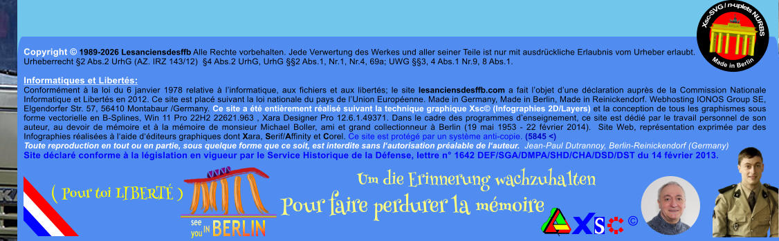 Copyright � 1989-2026 Lesanciensdesffb Alle Rechte vorbehalten. Jede Verwertung des Werkes und aller seiner Teile ist nur mit ausdr�ckliche Erlaubnis vom Urheber erlaubt. Urheberrecht �2 Abs.2 UrhG (AZ. IRZ 143/12)  �4 Abs.2 UrhG, UrhG ��2 Abs.1, Nr.1, Nr.4, 69a; UWG ��3, 4 Abs.1 Nr.9, 8 Abs.1.  Informatiques et Libert�s: Conform�ment � la loi du 6 janvier 1978 relative � l�informatique, aux fichiers et aux libert�s; le site lesanciensdesffb.com a fait l�objet d�une d�claration aupr�s de la Commission Nationale Informatique et Libert�s en 2012. Ce site est plac� suivant la loi nationale du pays de l�Union Europ�enne. Made in Germany, Made in Berlin, Made in Reinickendorf. Webhosting IONOS Group SE, Elgendorfer Str. 57, 56410 Montabaur /Germany. Ce site a �t� enti�rement r�alis� suivant la technique graphique Xsc� (Infographies 2D/Layers) et la conception de tous les graphismes sous forme vectorielle en B-Splines, Win 11 Pro 22H2 22621.963 , Xara Designer Pro 12.6.1.49371. Dans le cadre des programmes d�enseignement, ce site est d�di� par le travail personnel de son auteur, au devoir de m�moire et � la m�moire de monsieur Michael Boller, ami et grand collectionneur � Berlin (19 mai 1953 - 22 f�vrier 2014).  Site Web, repr�sentation exprim�e par des Infographies r�alis�es � l�aide d��diteurs graphiques dont Xara, Serif/Affinity et Corel. Ce site est prot�g� par un syst�me anti-copie. (5845 <) Toute reproduction en tout ou en partie, sous quelque forme que ce soit, est interdite sans l�autorisation pr�alable de l�auteur.  Jean-Paul Dutrannoy, Berlin-Reinickendorf (Germany) Site d�clar� conforme � la l�gislation en vigueur par le Service Historique de la D�fense, lettre n� 1642 DEF/SGA/DMPA/SHD/CHA/DSD/DST du 14 f�vrier 2013. Xsc-SVG / n-uplets NURBS           Made in Berlin � Um die Erinnerung wachzuhalten Pour faire perdurer la m�moire               ( Pour toi LIBERT� )