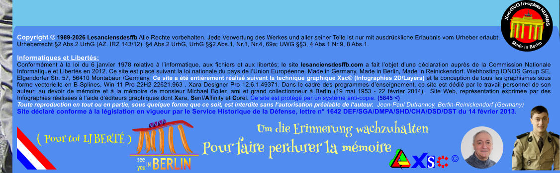 Copyright � 1989-2026 Lesanciensdesffb Alle Rechte vorbehalten. Jede Verwertung des Werkes und aller seiner Teile ist nur mit ausdr�ckliche Erlaubnis vom Urheber erlaubt. Urheberrecht �2 Abs.2 UrhG (AZ. IRZ 143/12)  �4 Abs.2 UrhG, UrhG ��2 Abs.1, Nr.1, Nr.4, 69a; UWG ��3, 4 Abs.1 Nr.9, 8 Abs.1.  Informatiques et Libert�s: Conform�ment � la loi du 6 janvier 1978 relative � l�informatique, aux fichiers et aux libert�s; le site lesanciensdesffb.com a fait l�objet d�une d�claration aupr�s de la Commission Nationale Informatique et Libert�s en 2012. Ce site est plac� suivant la loi nationale du pays de l�Union Europ�enne. Made in Germany, Made in Berlin, Made in Reinickendorf. Webhosting IONOS Group SE, Elgendorfer Str. 57, 56410 Montabaur /Germany. Ce site a �t� enti�rement r�alis� suivant la technique graphique Xsc� (Infographies 2D/Layers) et la conception de tous les graphismes sous forme vectorielle en B-Splines, Win 11 Pro 22H2 22621.963 , Xara Designer Pro 12.6.1.49371. Dans le cadre des programmes d�enseignement, ce site est d�di� par le travail personnel de son auteur, au devoir de m�moire et � la m�moire de monsieur Michael Boller, ami et grand collectionneur � Berlin (19 mai 1953 - 22 f�vrier 2014).  Site Web, repr�sentation exprim�e par des Infographies r�alis�es � l�aide d��diteurs graphiques dont Xara, Serif/Affinity et Corel. Ce site est prot�g� par un syst�me anti-copie. (5845 <) Toute reproduction en tout ou en partie, sous quelque forme que ce soit, est interdite sans l�autorisation pr�alable de l�auteur.  Jean-Paul Dutrannoy, Berlin-Reinickendorf (Germany) Site d�clar� conforme � la l�gislation en vigueur par le Service Historique de la D�fense, lettre n� 1642 DEF/SGA/DMPA/SHD/CHA/DSD/DST du 14 f�vrier 2013. Xsc-SVG / n-uplets NURBS           Made in Berlin � Um die Erinnerung wachzuhalten Pour faire perdurer la m�moire               ( Pour toi LIBERT� )