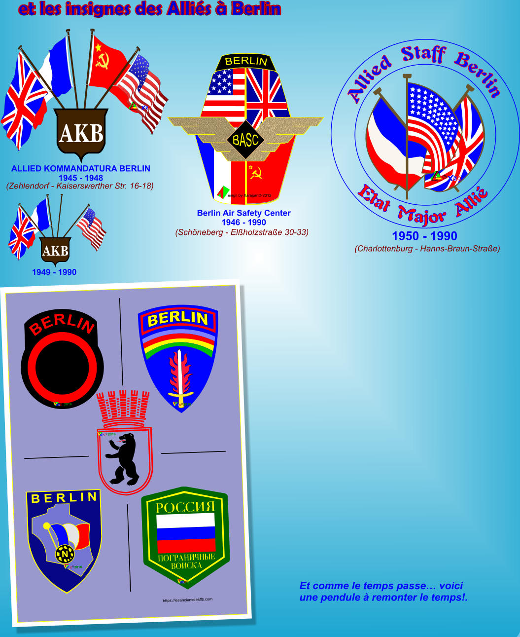 (Charlottenburg - Hanns-Braun-Stra�e) (Zehlendorf - Kaiserswerther Str. 16-18) (Sch�neberg - El�holzstra�e 30-33) Berlin Air Safety Center1946 - 1990 1949 - 1990 AKB 1950 - 1990 BERLIN  BERLIN N B E R L I N https://lesanciensdesffb.com � 2016 � 2016 � 2016 � 2016 PNQQI_ ONDPAMIWM z F CNIQJA � 2016 Et comme le temps passe� voici une pendule � remonter le temps!. et les insignes des Alli�s � Berlin Allied  Staff  Berlin Etat  Major  Alli� � AKB � ALLIED KOMMANDATURA BERLIN 1945 - 1948 esign by XarajpmD-2012  BERLIN BASC