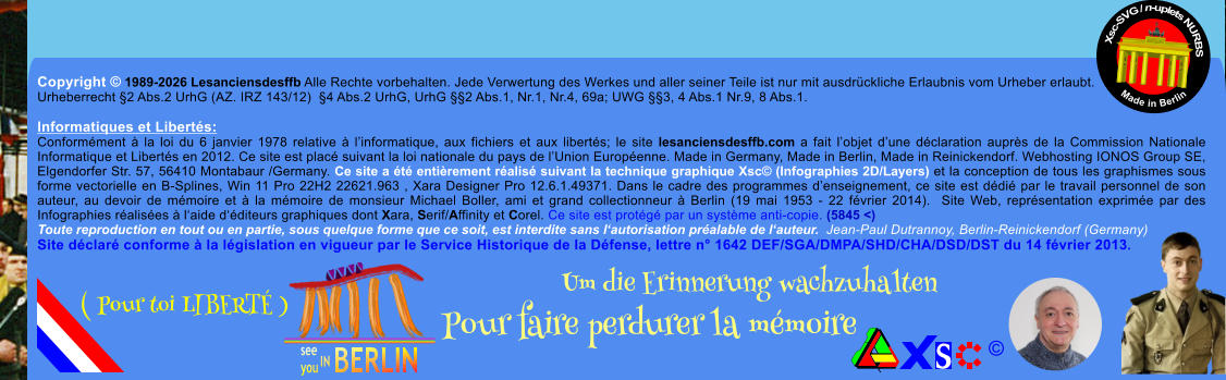 Copyright � 1989-2026 Lesanciensdesffb Alle Rechte vorbehalten. Jede Verwertung des Werkes und aller seiner Teile ist nur mit ausdr�ckliche Erlaubnis vom Urheber erlaubt. Urheberrecht �2 Abs.2 UrhG (AZ. IRZ 143/12)  �4 Abs.2 UrhG, UrhG ��2 Abs.1, Nr.1, Nr.4, 69a; UWG ��3, 4 Abs.1 Nr.9, 8 Abs.1.  Informatiques et Libert�s: Conform�ment � la loi du 6 janvier 1978 relative � l�informatique, aux fichiers et aux libert�s; le site lesanciensdesffb.com a fait l�objet d�une d�claration aupr�s de la Commission Nationale Informatique et Libert�s en 2012. Ce site est plac� suivant la loi nationale du pays de l�Union Europ�enne. Made in Germany, Made in Berlin, Made in Reinickendorf. Webhosting IONOS Group SE, Elgendorfer Str. 57, 56410 Montabaur /Germany. Ce site a �t� enti�rement r�alis� suivant la technique graphique Xsc� (Infographies 2D/Layers) et la conception de tous les graphismes sous forme vectorielle en B-Splines, Win 11 Pro 22H2 22621.963 , Xara Designer Pro 12.6.1.49371. Dans le cadre des programmes d�enseignement, ce site est d�di� par le travail personnel de son auteur, au devoir de m�moire et � la m�moire de monsieur Michael Boller, ami et grand collectionneur � Berlin (19 mai 1953 - 22 f�vrier 2014).  Site Web, repr�sentation exprim�e par des Infographies r�alis�es � l�aide d��diteurs graphiques dont Xara, Serif/Affinity et Corel. Ce site est prot�g� par un syst�me anti-copie. (5845 <) Toute reproduction en tout ou en partie, sous quelque forme que ce soit, est interdite sans l�autorisation pr�alable de l�auteur.  Jean-Paul Dutrannoy, Berlin-Reinickendorf (Germany) Site d�clar� conforme � la l�gislation en vigueur par le Service Historique de la D�fense, lettre n� 1642 DEF/SGA/DMPA/SHD/CHA/DSD/DST du 14 f�vrier 2013. Xsc-SVG / n-uplets NURBS           Made in Berlin � Um die Erinnerung wachzuhalten Pour faire perdurer la m�moire               ( Pour toi LIBERT� )