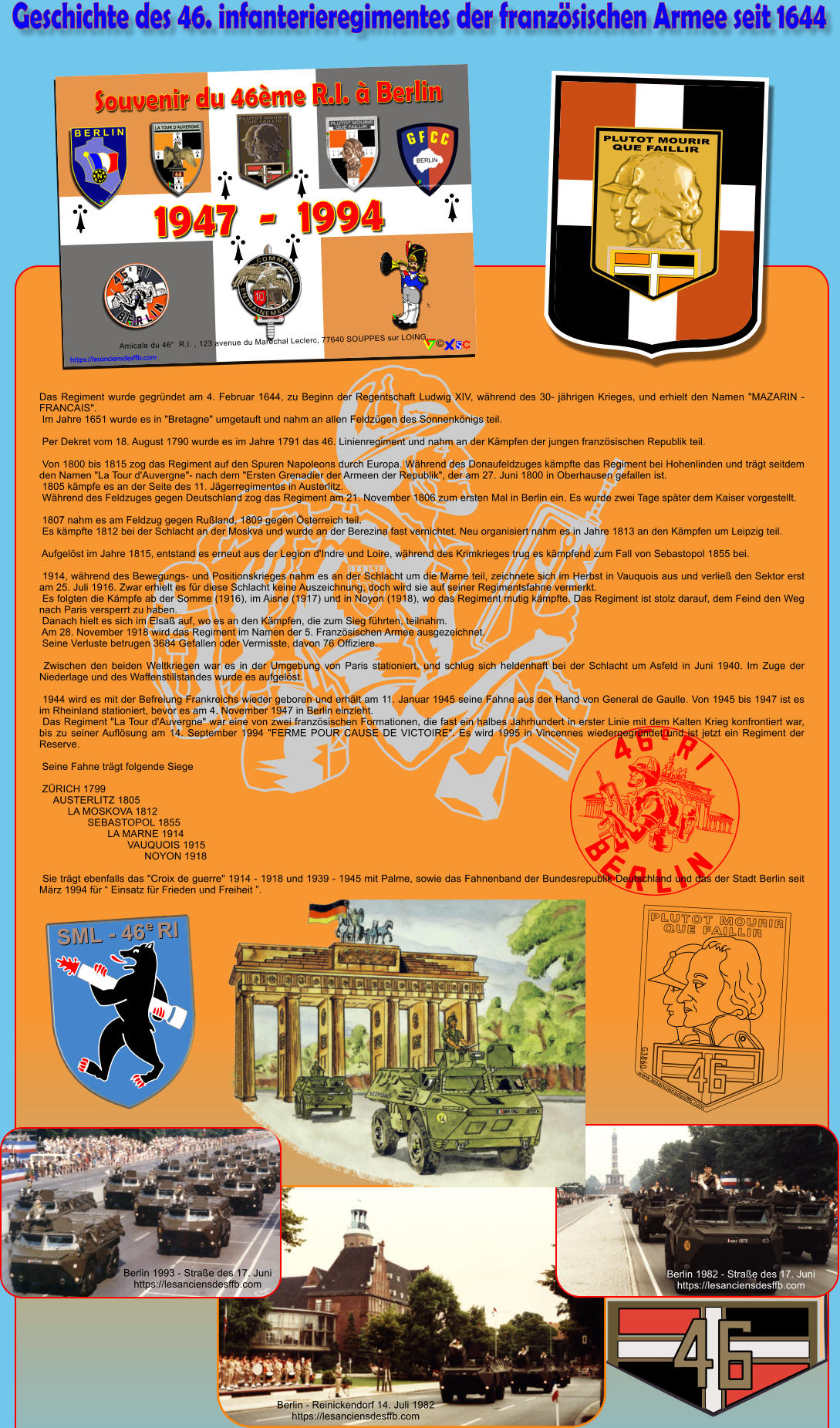 Geschichte des 46. infanterieregimentes der franz�sischen Armee seit 1644 N B E R L I N Das Regiment wurde gegr�ndet am 4. Februar 1644, zu Beginn der Regentschaft Ludwig XIV, w�hrend des 30- j�hrigen Krieges, und erhielt den Namen "MAZARIN - FRANCAIS".  Im Jahre 1651 wurde es in "Bretagne" umgetauft und nahm an allen Feldz�gen des Sonnenk�nigs teil.   Per Dekret vom 18. August 1790 wurde es im Jahre 1791 das 46. Linienregiment und nahm an der K�mpfen der jungen franz�sischen Republik teil.   Von 1800 bis 1815 zog das Regiment auf den Spuren Napoleons durch Europa. W�hrend des Donaufeldzuges k�mpfte das Regiment bei Hohenlinden und tr�gt seitdem den Namen "La Tour d'Auvergne"- nach dem "Ersten Grenadier der Armeen der Republik", der am 27. Juni 1800 in Oberhausen gefallen ist.  1805 k�mpfe es an der Seite des 11. J�gerregimentes in Austerlitz.  W�hrend des Feldzuges gegen Deutschland zog das Regiment am 21. November 1806 zum ersten Mal in Berlin ein. Es wurde zwei Tage sp�ter dem Kaiser vorgestellt.   1807 nahm es am Feldzug gegen Ru�land, 1809 gegen �sterreich teil.  Es k�mpfte 1812 bei der Schlacht an der Moskva und wurde an der Berezina fast vernichtet. Neu organisiert nahm es in Jahre 1813 an den K�mpfen um Leipzig teil.   Aufgel�st im Jahre 1815, entstand es erneut aus der Legion d'Indre und Loire, w�hrend des Krimkrieges trug es k�mpfend zum Fall von Sebastopol 1855 bei.   1914, w�hrend des Bewegungs- und Positionskrieges nahm es an der Schlacht um die Marne teil, zeichnete sich im Herbst in Vauquois aus und verlie� den Sektor erst am 25. Juli 1916. Zwar erhielt es f�r diese Schlacht keine Auszeichnung, doch wird sie auf seiner Regimentsfahne vermerkt.  Es folgten die K�mpfe ab der Somme (1916), im Aisne (1917) und in Noyon (1918), wo das Regiment mutig k�mpfte. Das Regiment ist stolz darauf, dem Feind den Weg nach Paris versperrt zu haben.  Danach hielt es sich im Elsa� auf, wo es an den K�mpfen, die zum Sieg f�hrten, teilnahm.  Am 28. November 1918 wird das Regiment im Namen der 5. Franz�sischen Armee ausgezeichnet.  Seine Verluste betrugen 3684 Gefallen oder Vermisste, davon 76 Offiziere.   Zwischen den beiden Weltkriegen war es in der Umgebung von Paris stationiert, und schlug sich heldenhaft bei der Schlacht um Asfeld in Juni 1940. Im Zuge der Niederlage und des Waffenstillstandes wurde es aufgel�st.   1944 wird es mit der Befreiung Frankreichs wieder geboren und erh�lt am 11. Januar 1945 seine Fahne aus der Hand von General de Gaulle. Von 1945 bis 1947 ist es im Rheinland stationiert, bevor es am 4. November 1947 in Berlin einzieht.  Das Regiment "La Tour d'Auvergne" war eine von zwei franz�sischen Formationen, die fast ein halbes Jahrhundert in erster Linie mit dem Kalten Krieg konfrontiert war, bis zu seiner Aufl�sung am 14. September 1994 "FERME POUR CAUSE DE VICTOIRE". Es wird 1995 in Vincennes wiedergegr�ndet und ist jetzt ein Regiment der Reserve.   Seine Fahne tr�gt folgende Siege   Z�RICH 1799      AUSTERLITZ 1805           LA MOSKOVA 1812                  SEBASTOPOL 1855                         LA MARNE 1914                                VAUQUOIS 1915                                      NOYON 1918   Sie tr�gt ebenfalls das "Croix de guerre" 1914 - 1918 und 1939 - 1945 mit Palme, sowie das Fahnenband der Bundesrepublik Deutschland und das der Stadt Berlin seit M�rz 1994 f�r � Einsatz f�r Frieden und Freiheit �. Berlin 1993 - Stra�e des 17. Juni https://lesanciensdesffb.com Berlin 1982 - Stra�e des 17. Juni https://lesanciensdesffb.com Berlin - Reinickendorf 14. Juli 1982 https://lesanciensdesffb.com PLUTOT MOURIR QUE FAILLIR www.lesanciensdesffb.com G3860 o SML - 46  RI e PLUTOT MOURIR QUE FAILLIR Amicale du 46�  R.I. , 123 avenue du Mar�chal Leclerc, 77640 SOUPPES sur LOING. https://lesanciensdesffb.com �