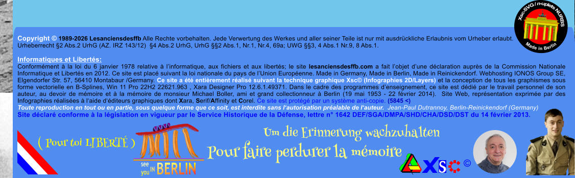 Copyright � 1989-2026 Lesanciensdesffb Alle Rechte vorbehalten. Jede Verwertung des Werkes und aller seiner Teile ist nur mit ausdr�ckliche Erlaubnis vom Urheber erlaubt. Urheberrecht �2 Abs.2 UrhG (AZ. IRZ 143/12)  �4 Abs.2 UrhG, UrhG ��2 Abs.1, Nr.1, Nr.4, 69a; UWG ��3, 4 Abs.1 Nr.9, 8 Abs.1.  Informatiques et Libert�s: Conform�ment � la loi du 6 janvier 1978 relative � l�informatique, aux fichiers et aux libert�s; le site lesanciensdesffb.com a fait l�objet d�une d�claration aupr�s de la Commission Nationale Informatique et Libert�s en 2012. Ce site est plac� suivant la loi nationale du pays de l�Union Europ�enne. Made in Germany, Made in Berlin, Made in Reinickendorf. Webhosting IONOS Group SE, Elgendorfer Str. 57, 56410 Montabaur /Germany. Ce site a �t� enti�rement r�alis� suivant la technique graphique Xsc� (Infographies 2D/Layers) et la conception de tous les graphismes sous forme vectorielle en B-Splines, Win 11 Pro 22H2 22621.963 , Xara Designer Pro 12.6.1.49371. Dans le cadre des programmes d�enseignement, ce site est d�di� par le travail personnel de son auteur, au devoir de m�moire et � la m�moire de monsieur Michael Boller, ami et grand collectionneur � Berlin (19 mai 1953 - 22 f�vrier 2014).  Site Web, repr�sentation exprim�e par des Infographies r�alis�es � l�aide d��diteurs graphiques dont Xara, Serif/Affinity et Corel. Ce site est prot�g� par un syst�me anti-copie. (5845 <) Toute reproduction en tout ou en partie, sous quelque forme que ce soit, est interdite sans l�autorisation pr�alable de l�auteur.  Jean-Paul Dutrannoy, Berlin-Reinickendorf (Germany) Site d�clar� conforme � la l�gislation en vigueur par le Service Historique de la D�fense, lettre n� 1642 DEF/SGA/DMPA/SHD/CHA/DSD/DST du 14 f�vrier 2013. Xsc-SVG / n-uplets NURBS           Made in Berlin � Um die Erinnerung wachzuhalten Pour faire perdurer la m�moire               ( Pour toi LIBERT� )