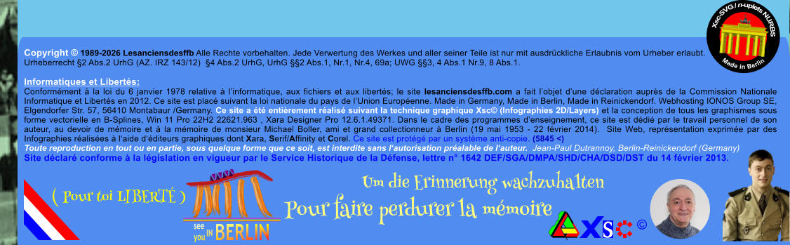 Copyright � 1989-2026 Lesanciensdesffb Alle Rechte vorbehalten. Jede Verwertung des Werkes und aller seiner Teile ist nur mit ausdr�ckliche Erlaubnis vom Urheber erlaubt. Urheberrecht �2 Abs.2 UrhG (AZ. IRZ 143/12)  �4 Abs.2 UrhG, UrhG ��2 Abs.1, Nr.1, Nr.4, 69a; UWG ��3, 4 Abs.1 Nr.9, 8 Abs.1.  Informatiques et Libert�s: Conform�ment � la loi du 6 janvier 1978 relative � l�informatique, aux fichiers et aux libert�s; le site lesanciensdesffb.com a fait l�objet d�une d�claration aupr�s de la Commission Nationale Informatique et Libert�s en 2012. Ce site est plac� suivant la loi nationale du pays de l�Union Europ�enne. Made in Germany, Made in Berlin, Made in Reinickendorf. Webhosting IONOS Group SE, Elgendorfer Str. 57, 56410 Montabaur /Germany. Ce site a �t� enti�rement r�alis� suivant la technique graphique Xsc� (Infographies 2D/Layers) et la conception de tous les graphismes sous forme vectorielle en B-Splines, Win 11 Pro 22H2 22621.963 , Xara Designer Pro 12.6.1.49371. Dans le cadre des programmes d�enseignement, ce site est d�di� par le travail personnel de son auteur, au devoir de m�moire et � la m�moire de monsieur Michael Boller, ami et grand collectionneur � Berlin (19 mai 1953 - 22 f�vrier 2014).  Site Web, repr�sentation exprim�e par des Infographies r�alis�es � l�aide d��diteurs graphiques dont Xara, Serif/Affinity et Corel. Ce site est prot�g� par un syst�me anti-copie. (5845 <) Toute reproduction en tout ou en partie, sous quelque forme que ce soit, est interdite sans l�autorisation pr�alable de l�auteur.  Jean-Paul Dutrannoy, Berlin-Reinickendorf (Germany) Site d�clar� conforme � la l�gislation en vigueur par le Service Historique de la D�fense, lettre n� 1642 DEF/SGA/DMPA/SHD/CHA/DSD/DST du 14 f�vrier 2013. Xsc-SVG / n-uplets NURBS           Made in Berlin � Um die Erinnerung wachzuhalten Pour faire perdurer la m�moire               ( Pour toi LIBERT� )