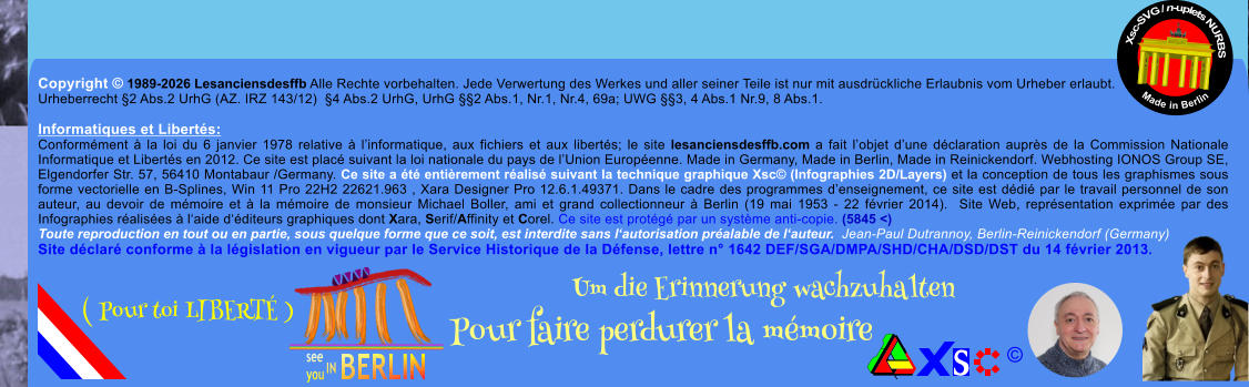 Copyright � 1989-2026 Lesanciensdesffb Alle Rechte vorbehalten. Jede Verwertung des Werkes und aller seiner Teile ist nur mit ausdr�ckliche Erlaubnis vom Urheber erlaubt. Urheberrecht �2 Abs.2 UrhG (AZ. IRZ 143/12)  �4 Abs.2 UrhG, UrhG ��2 Abs.1, Nr.1, Nr.4, 69a; UWG ��3, 4 Abs.1 Nr.9, 8 Abs.1.  Informatiques et Libert�s: Conform�ment � la loi du 6 janvier 1978 relative � l�informatique, aux fichiers et aux libert�s; le site lesanciensdesffb.com a fait l�objet d�une d�claration aupr�s de la Commission Nationale Informatique et Libert�s en 2012. Ce site est plac� suivant la loi nationale du pays de l�Union Europ�enne. Made in Germany, Made in Berlin, Made in Reinickendorf. Webhosting IONOS Group SE, Elgendorfer Str. 57, 56410 Montabaur /Germany. Ce site a �t� enti�rement r�alis� suivant la technique graphique Xsc� (Infographies 2D/Layers) et la conception de tous les graphismes sous forme vectorielle en B-Splines, Win 11 Pro 22H2 22621.963 , Xara Designer Pro 12.6.1.49371. Dans le cadre des programmes d�enseignement, ce site est d�di� par le travail personnel de son auteur, au devoir de m�moire et � la m�moire de monsieur Michael Boller, ami et grand collectionneur � Berlin (19 mai 1953 - 22 f�vrier 2014).  Site Web, repr�sentation exprim�e par des Infographies r�alis�es � l�aide d��diteurs graphiques dont Xara, Serif/Affinity et Corel. Ce site est prot�g� par un syst�me anti-copie. (5845 <) Toute reproduction en tout ou en partie, sous quelque forme que ce soit, est interdite sans l�autorisation pr�alable de l�auteur.  Jean-Paul Dutrannoy, Berlin-Reinickendorf (Germany) Site d�clar� conforme � la l�gislation en vigueur par le Service Historique de la D�fense, lettre n� 1642 DEF/SGA/DMPA/SHD/CHA/DSD/DST du 14 f�vrier 2013. Xsc-SVG / n-uplets NURBS           Made in Berlin � Um die Erinnerung wachzuhalten Pour faire perdurer la m�moire               ( Pour toi LIBERT� )