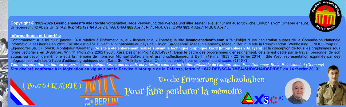 Copyright � 1989-2026 Lesanciensdesffb Alle Rechte vorbehalten. Jede Verwertung des Werkes und aller seiner Teile ist nur mit ausdr�ckliche Erlaubnis vom Urheber erlaubt. Urheberrecht �2 Abs.2 UrhG (AZ. IRZ 143/12)  �4 Abs.2 UrhG, UrhG ��2 Abs.1, Nr.1, Nr.4, 69a; UWG ��3, 4 Abs.1 Nr.9, 8 Abs.1.  Informatiques et Libert�s: Conform�ment � la loi du 6 janvier 1978 relative � l�informatique, aux fichiers et aux libert�s; le site lesanciensdesffb.com a fait l�objet d�une d�claration aupr�s de la Commission Nationale Informatique et Libert�s en 2012. Ce site est plac� suivant la loi nationale du pays de l�Union Europ�enne. Made in Germany, Made in Berlin, Made in Reinickendorf. Webhosting IONOS Group SE, Elgendorfer Str. 57, 56410 Montabaur /Germany. Ce site a �t� enti�rement r�alis� suivant la technique graphique Xsc� (Infographies 2D/Layers) et la conception de tous les graphismes sous forme vectorielle en B-Splines, Win 11 Pro 22H2 22621.963 , Xara Designer Pro 12.6.1.49371. Dans le cadre des programmes d�enseignement, ce site est d�di� par le travail personnel de son auteur, au devoir de m�moire et � la m�moire de monsieur Michael Boller, ami et grand collectionneur � Berlin (19 mai 1953 - 22 f�vrier 2014).  Site Web, repr�sentation exprim�e par des Infographies r�alis�es � l�aide d��diteurs graphiques dont Xara, Serif/Affinity et Corel. Ce site est prot�g� par un syst�me anti-copie. (5845 <) Toute reproduction en tout ou en partie, sous quelque forme que ce soit, est interdite sans l�autorisation pr�alable de l�auteur.  Jean-Paul Dutrannoy, Berlin-Reinickendorf (Germany) Site d�clar� conforme � la l�gislation en vigueur par le Service Historique de la D�fense, lettre n� 1642 DEF/SGA/DMPA/SHD/CHA/DSD/DST du 14 f�vrier 2013. Xsc-SVG / n-uplets NURBS           Made in Berlin � Um die Erinnerung wachzuhalten Pour faire perdurer la m�moire               ( Pour toi LIBERT� )