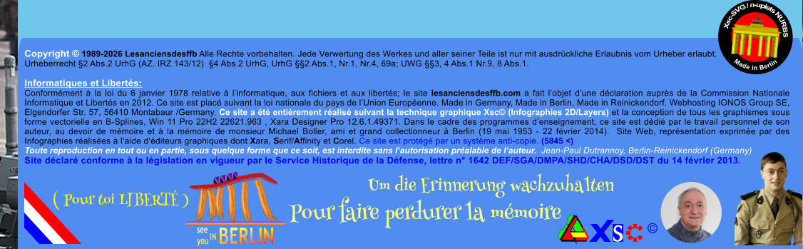 Copyright � 1989-2026 Lesanciensdesffb Alle Rechte vorbehalten. Jede Verwertung des Werkes und aller seiner Teile ist nur mit ausdr�ckliche Erlaubnis vom Urheber erlaubt. Urheberrecht �2 Abs.2 UrhG (AZ. IRZ 143/12)  �4 Abs.2 UrhG, UrhG ��2 Abs.1, Nr.1, Nr.4, 69a; UWG ��3, 4 Abs.1 Nr.9, 8 Abs.1.  Informatiques et Libert�s: Conform�ment � la loi du 6 janvier 1978 relative � l�informatique, aux fichiers et aux libert�s; le site lesanciensdesffb.com a fait l�objet d�une d�claration aupr�s de la Commission Nationale Informatique et Libert�s en 2012. Ce site est plac� suivant la loi nationale du pays de l�Union Europ�enne. Made in Germany, Made in Berlin, Made in Reinickendorf. Webhosting IONOS Group SE, Elgendorfer Str. 57, 56410 Montabaur /Germany. Ce site a �t� enti�rement r�alis� suivant la technique graphique Xsc� (Infographies 2D/Layers) et la conception de tous les graphismes sous forme vectorielle en B-Splines, Win 11 Pro 22H2 22621.963 , Xara Designer Pro 12.6.1.49371. Dans le cadre des programmes d�enseignement, ce site est d�di� par le travail personnel de son auteur, au devoir de m�moire et � la m�moire de monsieur Michael Boller, ami et grand collectionneur � Berlin (19 mai 1953 - 22 f�vrier 2014).  Site Web, repr�sentation exprim�e par des Infographies r�alis�es � l�aide d��diteurs graphiques dont Xara, Serif/Affinity et Corel. Ce site est prot�g� par un syst�me anti-copie. (5845 <) Toute reproduction en tout ou en partie, sous quelque forme que ce soit, est interdite sans l�autorisation pr�alable de l�auteur.  Jean-Paul Dutrannoy, Berlin-Reinickendorf (Germany) Site d�clar� conforme � la l�gislation en vigueur par le Service Historique de la D�fense, lettre n� 1642 DEF/SGA/DMPA/SHD/CHA/DSD/DST du 14 f�vrier 2013. Xsc-SVG / n-uplets NURBS           Made in Berlin � Um die Erinnerung wachzuhalten Pour faire perdurer la m�moire               ( Pour toi LIBERT� )