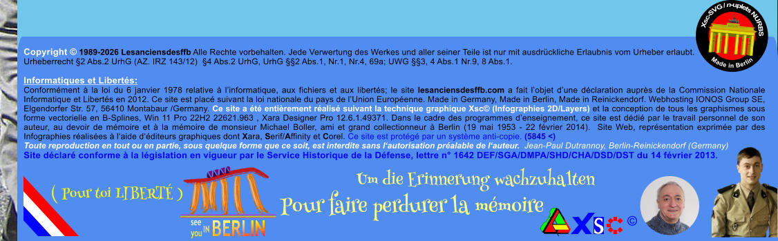 Copyright � 1989-2026 Lesanciensdesffb Alle Rechte vorbehalten. Jede Verwertung des Werkes und aller seiner Teile ist nur mit ausdr�ckliche Erlaubnis vom Urheber erlaubt. Urheberrecht �2 Abs.2 UrhG (AZ. IRZ 143/12)  �4 Abs.2 UrhG, UrhG ��2 Abs.1, Nr.1, Nr.4, 69a; UWG ��3, 4 Abs.1 Nr.9, 8 Abs.1.  Informatiques et Libert�s: Conform�ment � la loi du 6 janvier 1978 relative � l�informatique, aux fichiers et aux libert�s; le site lesanciensdesffb.com a fait l�objet d�une d�claration aupr�s de la Commission Nationale Informatique et Libert�s en 2012. Ce site est plac� suivant la loi nationale du pays de l�Union Europ�enne. Made in Germany, Made in Berlin, Made in Reinickendorf. Webhosting IONOS Group SE, Elgendorfer Str. 57, 56410 Montabaur /Germany. Ce site a �t� enti�rement r�alis� suivant la technique graphique Xsc� (Infographies 2D/Layers) et la conception de tous les graphismes sous forme vectorielle en B-Splines, Win 11 Pro 22H2 22621.963 , Xara Designer Pro 12.6.1.49371. Dans le cadre des programmes d�enseignement, ce site est d�di� par le travail personnel de son auteur, au devoir de m�moire et � la m�moire de monsieur Michael Boller, ami et grand collectionneur � Berlin (19 mai 1953 - 22 f�vrier 2014).  Site Web, repr�sentation exprim�e par des Infographies r�alis�es � l�aide d��diteurs graphiques dont Xara, Serif/Affinity et Corel. Ce site est prot�g� par un syst�me anti-copie. (5845 <) Toute reproduction en tout ou en partie, sous quelque forme que ce soit, est interdite sans l�autorisation pr�alable de l�auteur.  Jean-Paul Dutrannoy, Berlin-Reinickendorf (Germany) Site d�clar� conforme � la l�gislation en vigueur par le Service Historique de la D�fense, lettre n� 1642 DEF/SGA/DMPA/SHD/CHA/DSD/DST du 14 f�vrier 2013. Xsc-SVG / n-uplets NURBS           Made in Berlin � Um die Erinnerung wachzuhalten Pour faire perdurer la m�moire               ( Pour toi LIBERT� )