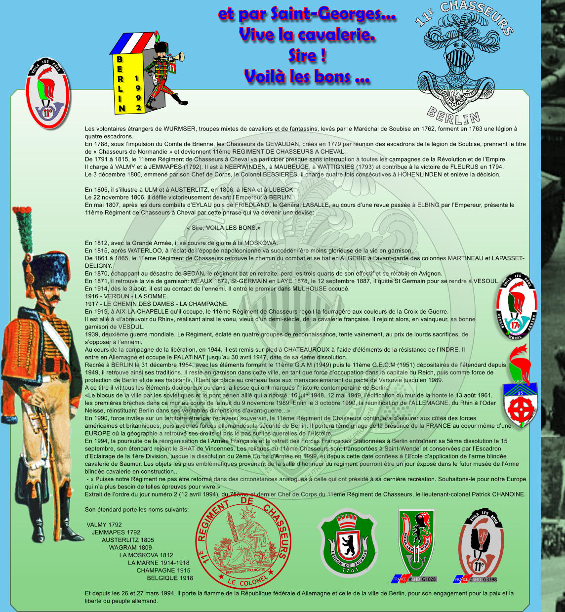 Les volontaires �trangers de WURMSER, troupes mixtes de cavaliers et de fantassins, lev�s par le Mar�chal de Soubise en 1762, forment en 1763 une l�gion �  quatre escadrons. En 1788, sous l�impulsion du Comte de Brienne, les Chasseurs de GEVAUDAN, cr��s en 1779 par r�union des escadrons de la l�gion de Soubise, prennent le titre  de � Chasseurs de Normandie � et deviennent 11�me REGIMENT DE CHASSEURS A CHEVAL. De 1791 � 1815, le 11�me R�giment de Chasseurs � Cheval va participer presque sans interruption � toutes les campagnes de la R�volution et de l�Empire. Il charge � VALMY et � JEMMAPES (1792). Il est � NEERWINDEN, � MAUBEUGE, � WATTIGNIES (1793) et contribue � la victoire de FLEURUS en 1794. Le 3 d�cembre 1800, emmen� par son Chef de Corps, le Colonel BESSIERES, il charge quatre fois cons�cutives � HOHENLINDEN et enl�ve la d�cision.  En 1805, il s�illustre � ULM et � AUSTERLITZ, en 1806, � IENA et � LUBECK. Le 22 novembre 1806, il d�file victorieusement devant l�Empereur � BERLIN. En mai 1807, apr�s les durs combats d�EYLAU puis de FRIEDLAND, le G�n�ral LASALLE, au cours d�une revue pass�e � ELBING par l�Empereur, pr�sente le  11�me R�giment de Chasseurs � Cheval par cette phrase qui va devenir une devise:                                                             � Sire, VOILA LES BONS.�  En 1812, avec la Grande Arm�e, il se couvre de gloire � la MOSKOWA. En 1815, apr�s WATERLOO, � l��clat de l��pop�e napol�onienne va succ�der l��re moins glorieuse de la vie en garnison. De 1861 � 1865, le 11�me R�giment de Chasseurs retrouve le chemin du combat et se bat en ALGERIE � l�avant-garde des colonnes MARTINEAU et LAPASSET- DELIGNY. En 1870, �chappant au d�sastre de SEDAN, le r�giment bat en retraite, perd les trois quarts de son effectif et se r�tablit en Avignon. En 1871, il retrouve la vie de garnison: MEAUX 1872, St-GERMAIN en LAYE 1878, le 12 septembre 1887, il quitte St Germain pour se rendre � VESOUL. En 1914, d�s le 3 ao�t, il est au contact de l�ennemi. Il entre le premier dans MULHOUSE occup�. 1916 - VERDUN - LA SOMME. 1917 - LE CHEMIN DES DAMES - LA CHAMPAGNE. En 1919, � AIX-LA-CHAPELLE qu�il occupe, le 11�me R�giment de Chasseurs re�oit la fourrag�re aux couleurs de la Croix de Guerre. Il est all� � �l�abreuvoir du Rhin�, r�alisant ainsi le voeu, vieux d�un demi-si�cle, de la cavalerie fran�aise. Il rejoint alors, en vainqueur, sa bonne  garnison de VESOUL. 1939, deuxi�me guerre mondiale. Le R�giment, �clat� en quatre groupes de reconnaissance, tente vainement, au prix de lourds sacrifices, de  s�opposer � l�ennemi. Au cours de la campagne de la lib�ration, en 1944, il est remis sur pied � CHATEAUROUX � l�aide d��l�ments de la r�sistance de l�INDRE. Il  entre en Allemagne et occupe le PALATINAT jusqu�au 30 avril 1947, date de sa 4�me dissolution. Recr�� � BERLIN le 31 d�cembre 1954, avec les �l�ments formant le 11�me G.A.M (1949) puis le 11�me G.E.C.M (1951) d�positaires de l��tendard depuis  1949, il retrouve ainsi ses traditions. Il reste en garnison dans cette ville, en tant que force d�occupation dans la capitale du Reich, puis comme force de  protection de Berlin et de ses habitants. Il tient sa place au cr�neau face aux menaces �manant du pacte de Varsovie jusqu�en 1989. A ce titre il vit tous les �l�ments douloureux ou dans la liesse qui ont marqu�s l�histoire contemporaine de Berlin: �Le blocus de la ville par les sovi�tiques et le pont a�rien alli� qui a ripost�, 16 juin 1948, 12 mai 1949, l��dification du mur de la honte le 13 ao�t 1961,  les premi�res br�ches dans ce mur au cours de la nuit du 9 novembre 1989. Enfin le 3 octobre 1990, la r�unification de l�ALLEMAGNE, du Rhin � l�Oder  Neisse, r�instituant Berlin dans ses v�ritables dimensions d�avant-guerre...� En 1990, force invit�e sur un territoire �tranger redevenu souverain, le 11�me R�giment de Chasseurs continuera d�assurer aux c�t�s des forces  am�ricaines et britanniques, puis avec les forces allemandes, la s�curit� de Berlin. Il portera t�moignage de la pr�sence de la FRANCE au coeur m�me d�une  EUROPE o� la g�ographie a retrouv� ses droits et pris le pas sur les querelles de l�Histoire. En 1994, la poursuite de la r�organisation de l�Arm�e Fran�aise et le retrait des Forces Fran�aises Stationn�es � Berlin entra�nent sa 5�me dissolution le 15  septembre, son �tendard rejoint le SHAT de Vincennes. Les reliques du 11�me Chasseurs sont transport�es � Saint-Wendel et conserv�es par l�Escadron  d�Eclairage de la 1�re Division, jusque la dissolution du 2�me Corps d'Arm�e en 1999, et depuis cette date confi�es � l�Ecole d�application de l�arme blind�e  cavalerie de Saumur. Les objets les plus embl�matiques provenant de la salle d�honneur du r�giment pourront �tre un jour �xpos� dans le futur mus�e de l�Arme  blind�e cavalerie en construction..  - � Puisse notre R�giment ne pas �tre reform� dans des circonstances analogues � celle qui ont pr�sid� � sa derni�re recr�ation. Souhaitons-le pour notre Europe  qui n�a plus besoin de telles �preuves pour vivre.� Extrait de l�ordre du jour num�ro 2 (12 avril 1994), du 75�me et dernier Chef de Corps du 11�me R�giment de Chasseurs, le lieutenant-colonel Patrick CHANOINE.  Son �tendard porte les noms suivants:   VALMY 1792     JEMMAPES 1792           AUSTERLITZ 1805               WAGRAM 1809                     LA MOSKOVA 1812                          LA MARNE 1914-1918                               CHAMPAGNE 1915                                     BELGIQUE 1918  Et depuis les 26 et 27 mars 1994, il porte la flamme de la R�publique f�d�rale d'Allemagne et celle de la ville de Berlin, pour son engagement pour la paix et la  libert� du peuple allemand.  ARME BLINDEE CAVALERIE  1.12.1942 �DUTRANNOY JEAN-PAUL  2016 et par Saint-Georges... Vive la cavalerie. Sire ! Voil� les bons ... S.U JACQUES-JEAN  BARRE 18.09.1848 R�PUBLIQUE FRAN�AISE 11E   REGIMENT    DE    CHASSEURS LE  COLONEL      VOILA   LES   BONS e � 2010 JPMD X.X.P.5 Technology ARME BLINDEE CAVALERIE  1.12.1942 �DUTRANNOY JEAN-PAUL  2016 E B E R L I N 1 9 9 2 Xsc � DjpmB2014 1 7 6 1 L E G I O N D E S O V B I S E �2010 JPMD X.X.P.5 Technology e     VOILA   LES   BONS VOILA LES      BONS #SHD.G1028 FRANCE #SHD.G3398 FRANCE