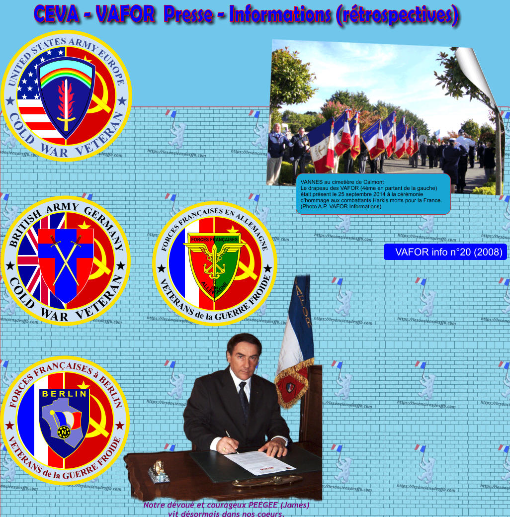 CEVA - VAFOR  Presse - Informations (r�trospectives) VANNES au cimeti�re de Calmont Le drapeau des VAFOR (4�me en partant de la gauche) �tait pr�sent le 25 septembre 2014 � la c�r�monie d�hommage aux combattants Harkis morts pour la France. (Photo A.P. VAFOR Informations) FORCES FRAN�AISES � BERLIN VETERANS de la GUERRE FROIDE N B E R L I N VETERANS de la GUERRE FROIDE FORCES FRAN�AISES EN ALLEMAGNE FORCES FRAN�AISES ALLE M AGNE EN UNITED STATES ARMY EUROPE COLD  WAR  VETERAN COLD  WAR  VETERAN BRITISH  ARMY  GERMANY Notre d�vou� et courageux PEEGEE (James)vit d�sormais dans nos coeurs.