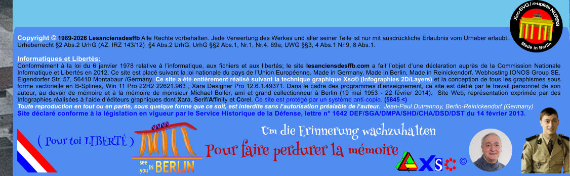 Copyright � 1989-2026 Lesanciensdesffb Alle Rechte vorbehalten. Jede Verwertung des Werkes und aller seiner Teile ist nur mit ausdr�ckliche Erlaubnis vom Urheber erlaubt. Urheberrecht �2 Abs.2 UrhG (AZ. IRZ 143/12)  �4 Abs.2 UrhG, UrhG ��2 Abs.1, Nr.1, Nr.4, 69a; UWG ��3, 4 Abs.1 Nr.9, 8 Abs.1.  Informatiques et Libert�s: Conform�ment � la loi du 6 janvier 1978 relative � l�informatique, aux fichiers et aux libert�s; le site lesanciensdesffb.com a fait l�objet d�une d�claration aupr�s de la Commission Nationale Informatique et Libert�s en 2012. Ce site est plac� suivant la loi nationale du pays de l�Union Europ�enne. Made in Germany, Made in Berlin, Made in Reinickendorf. Webhosting IONOS Group SE, Elgendorfer Str. 57, 56410 Montabaur /Germany. Ce site a �t� enti�rement r�alis� suivant la technique graphique Xsc� (Infographies 2D/Layers) et la conception de tous les graphismes sous forme vectorielle en B-Splines, Win 11 Pro 22H2 22621.963 , Xara Designer Pro 12.6.1.49371. Dans le cadre des programmes d�enseignement, ce site est d�di� par le travail personnel de son auteur, au devoir de m�moire et � la m�moire de monsieur Michael Boller, ami et grand collectionneur � Berlin (19 mai 1953 - 22 f�vrier 2014).  Site Web, repr�sentation exprim�e par des Infographies r�alis�es � l�aide d��diteurs graphiques dont Xara, Serif/Affinity et Corel. Ce site est prot�g� par un syst�me anti-copie. (5845 <) Toute reproduction en tout ou en partie, sous quelque forme que ce soit, est interdite sans l�autorisation pr�alable de l�auteur.  Jean-Paul Dutrannoy, Berlin-Reinickendorf (Germany) Site d�clar� conforme � la l�gislation en vigueur par le Service Historique de la D�fense, lettre n� 1642 DEF/SGA/DMPA/SHD/CHA/DSD/DST du 14 f�vrier 2013. Xsc-SVG / n-uplets NURBS           Made in Berlin � Um die Erinnerung wachzuhalten Pour faire perdurer la m�moire               ( Pour toi LIBERT� )
