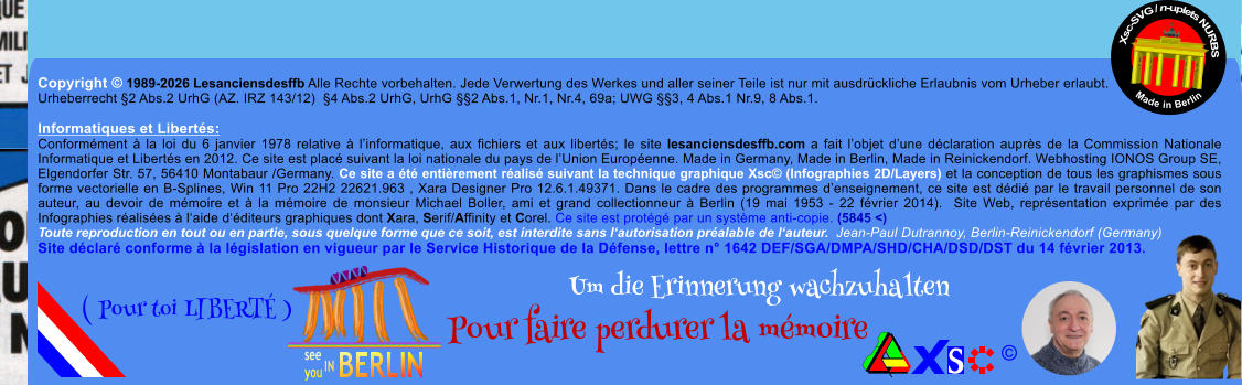 Copyright � 1989-2026 Lesanciensdesffb Alle Rechte vorbehalten. Jede Verwertung des Werkes und aller seiner Teile ist nur mit ausdr�ckliche Erlaubnis vom Urheber erlaubt. Urheberrecht �2 Abs.2 UrhG (AZ. IRZ 143/12)  �4 Abs.2 UrhG, UrhG ��2 Abs.1, Nr.1, Nr.4, 69a; UWG ��3, 4 Abs.1 Nr.9, 8 Abs.1.  Informatiques et Libert�s: Conform�ment � la loi du 6 janvier 1978 relative � l�informatique, aux fichiers et aux libert�s; le site lesanciensdesffb.com a fait l�objet d�une d�claration aupr�s de la Commission Nationale Informatique et Libert�s en 2012. Ce site est plac� suivant la loi nationale du pays de l�Union Europ�enne. Made in Germany, Made in Berlin, Made in Reinickendorf. Webhosting IONOS Group SE, Elgendorfer Str. 57, 56410 Montabaur /Germany. Ce site a �t� enti�rement r�alis� suivant la technique graphique Xsc� (Infographies 2D/Layers) et la conception de tous les graphismes sous forme vectorielle en B-Splines, Win 11 Pro 22H2 22621.963 , Xara Designer Pro 12.6.1.49371. Dans le cadre des programmes d�enseignement, ce site est d�di� par le travail personnel de son auteur, au devoir de m�moire et � la m�moire de monsieur Michael Boller, ami et grand collectionneur � Berlin (19 mai 1953 - 22 f�vrier 2014).  Site Web, repr�sentation exprim�e par des Infographies r�alis�es � l�aide d��diteurs graphiques dont Xara, Serif/Affinity et Corel. Ce site est prot�g� par un syst�me anti-copie. (5845 <) Toute reproduction en tout ou en partie, sous quelque forme que ce soit, est interdite sans l�autorisation pr�alable de l�auteur.  Jean-Paul Dutrannoy, Berlin-Reinickendorf (Germany) Site d�clar� conforme � la l�gislation en vigueur par le Service Historique de la D�fense, lettre n� 1642 DEF/SGA/DMPA/SHD/CHA/DSD/DST du 14 f�vrier 2013. Xsc-SVG / n-uplets NURBS           Made in Berlin � Um die Erinnerung wachzuhalten Pour faire perdurer la m�moire               ( Pour toi LIBERT� )