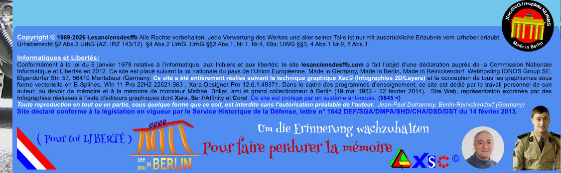 Copyright � 1989-2026 Lesanciensdesffb Alle Rechte vorbehalten. Jede Verwertung des Werkes und aller seiner Teile ist nur mit ausdr�ckliche Erlaubnis vom Urheber erlaubt. Urheberrecht �2 Abs.2 UrhG (AZ. IRZ 143/12)  �4 Abs.2 UrhG, UrhG ��2 Abs.1, Nr.1, Nr.4, 69a; UWG ��3, 4 Abs.1 Nr.9, 8 Abs.1.  Informatiques et Libert�s: Conform�ment � la loi du 6 janvier 1978 relative � l�informatique, aux fichiers et aux libert�s; le site lesanciensdesffb.com a fait l�objet d�une d�claration aupr�s de la Commission Nationale Informatique et Libert�s en 2012. Ce site est plac� suivant la loi nationale du pays de l�Union Europ�enne. Made in Germany, Made in Berlin, Made in Reinickendorf. Webhosting IONOS Group SE, Elgendorfer Str. 57, 56410 Montabaur /Germany. Ce site a �t� enti�rement r�alis� suivant la technique graphique Xsc� (Infographies 2D/Layers) et la conception de tous les graphismes sous forme vectorielle en B-Splines, Win 11 Pro 22H2 22621.963 , Xara Designer Pro 12.6.1.49371. Dans le cadre des programmes d�enseignement, ce site est d�di� par le travail personnel de son auteur, au devoir de m�moire et � la m�moire de monsieur Michael Boller, ami et grand collectionneur � Berlin (19 mai 1953 - 22 f�vrier 2014).  Site Web, repr�sentation exprim�e par des Infographies r�alis�es � l�aide d��diteurs graphiques dont Xara, Serif/Affinity et Corel. Ce site est prot�g� par un syst�me anti-copie. (5845 <) Toute reproduction en tout ou en partie, sous quelque forme que ce soit, est interdite sans l�autorisation pr�alable de l�auteur.  Jean-Paul Dutrannoy, Berlin-Reinickendorf (Germany) Site d�clar� conforme � la l�gislation en vigueur par le Service Historique de la D�fense, lettre n� 1642 DEF/SGA/DMPA/SHD/CHA/DSD/DST du 14 f�vrier 2013. Xsc-SVG / n-uplets NURBS           Made in Berlin � Um die Erinnerung wachzuhalten Pour faire perdurer la m�moire               ( Pour toi LIBERT� )