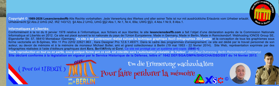 Copyright � 1989-2026 Lesanciensdesffb Alle Rechte vorbehalten. Jede Verwertung des Werkes und aller seiner Teile ist nur mit ausdr�ckliche Erlaubnis vom Urheber erlaubt. Urheberrecht �2 Abs.2 UrhG (AZ. IRZ 143/12)  �4 Abs.2 UrhG, UrhG ��2 Abs.1, Nr.1, Nr.4, 69a; UWG ��3, 4 Abs.1 Nr.9, 8 Abs.1.  Informatiques et Libert�s: Conform�ment � la loi du 6 janvier 1978 relative � l�informatique, aux fichiers et aux libert�s; le site lesanciensdesffb.com a fait l�objet d�une d�claration aupr�s de la Commission Nationale Informatique et Libert�s en 2012. Ce site est plac� suivant la loi nationale du pays de l�Union Europ�enne. Made in Germany, Made in Berlin, Made in Reinickendorf. Webhosting IONOS Group SE, Elgendorfer Str. 57, 56410 Montabaur /Germany. Ce site a �t� enti�rement r�alis� suivant la technique graphique Xsc� (Infographies 2D/Layers) et la conception de tous les graphismes sous forme vectorielle en B-Splines, Win 11 Pro 22H2 22621.963 , Xara Designer Pro 12.6.1.49371. Dans le cadre des programmes d�enseignement, ce site est d�di� par le travail personnel de son auteur, au devoir de m�moire et � la m�moire de monsieur Michael Boller, ami et grand collectionneur � Berlin (19 mai 1953 - 22 f�vrier 2014).  Site Web, repr�sentation exprim�e par des Infographies r�alis�es � l�aide d��diteurs graphiques dont Xara, Serif/Affinity et Corel. Ce site est prot�g� par un syst�me anti-copie. (5845 <) Toute reproduction en tout ou en partie, sous quelque forme que ce soit, est interdite sans l�autorisation pr�alable de l�auteur.  Jean-Paul Dutrannoy, Berlin-Reinickendorf (Germany) Site d�clar� conforme � la l�gislation en vigueur par le Service Historique de la D�fense, lettre n� 1642 DEF/SGA/DMPA/SHD/CHA/DSD/DST du 14 f�vrier 2013. Xsc-SVG / n-uplets NURBS           Made in Berlin � Um die Erinnerung wachzuhalten Pour faire perdurer la m�moire               ( Pour toi LIBERT� )