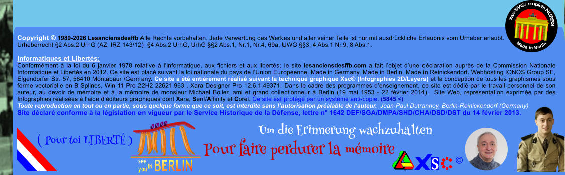 Copyright � 1989-2026 Lesanciensdesffb Alle Rechte vorbehalten. Jede Verwertung des Werkes und aller seiner Teile ist nur mit ausdr�ckliche Erlaubnis vom Urheber erlaubt. Urheberrecht �2 Abs.2 UrhG (AZ. IRZ 143/12)  �4 Abs.2 UrhG, UrhG ��2 Abs.1, Nr.1, Nr.4, 69a; UWG ��3, 4 Abs.1 Nr.9, 8 Abs.1.  Informatiques et Libert�s: Conform�ment � la loi du 6 janvier 1978 relative � l�informatique, aux fichiers et aux libert�s; le site lesanciensdesffb.com a fait l�objet d�une d�claration aupr�s de la Commission Nationale Informatique et Libert�s en 2012. Ce site est plac� suivant la loi nationale du pays de l�Union Europ�enne. Made in Germany, Made in Berlin, Made in Reinickendorf. Webhosting IONOS Group SE, Elgendorfer Str. 57, 56410 Montabaur /Germany. Ce site a �t� enti�rement r�alis� suivant la technique graphique Xsc� (Infographies 2D/Layers) et la conception de tous les graphismes sous forme vectorielle en B-Splines, Win 11 Pro 22H2 22621.963 , Xara Designer Pro 12.6.1.49371. Dans le cadre des programmes d�enseignement, ce site est d�di� par le travail personnel de son auteur, au devoir de m�moire et � la m�moire de monsieur Michael Boller, ami et grand collectionneur � Berlin (19 mai 1953 - 22 f�vrier 2014).  Site Web, repr�sentation exprim�e par des Infographies r�alis�es � l�aide d��diteurs graphiques dont Xara, Serif/Affinity et Corel. Ce site est prot�g� par un syst�me anti-copie. (5845 <) Toute reproduction en tout ou en partie, sous quelque forme que ce soit, est interdite sans l�autorisation pr�alable de l�auteur.  Jean-Paul Dutrannoy, Berlin-Reinickendorf (Germany) Site d�clar� conforme � la l�gislation en vigueur par le Service Historique de la D�fense, lettre n� 1642 DEF/SGA/DMPA/SHD/CHA/DSD/DST du 14 f�vrier 2013. Xsc-SVG / n-uplets NURBS           Made in Berlin � Um die Erinnerung wachzuhalten Pour faire perdurer la m�moire               ( Pour toi LIBERT� )