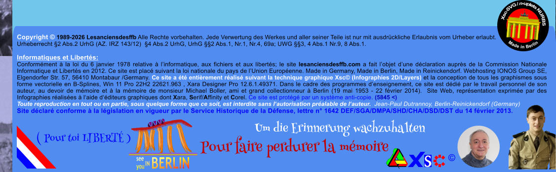 Copyright � 1989-2026 Lesanciensdesffb Alle Rechte vorbehalten. Jede Verwertung des Werkes und aller seiner Teile ist nur mit ausdr�ckliche Erlaubnis vom Urheber erlaubt. Urheberrecht �2 Abs.2 UrhG (AZ. IRZ 143/12)  �4 Abs.2 UrhG, UrhG ��2 Abs.1, Nr.1, Nr.4, 69a; UWG ��3, 4 Abs.1 Nr.9, 8 Abs.1.  Informatiques et Libert�s: Conform�ment � la loi du 6 janvier 1978 relative � l�informatique, aux fichiers et aux libert�s; le site lesanciensdesffb.com a fait l�objet d�une d�claration aupr�s de la Commission Nationale Informatique et Libert�s en 2012. Ce site est plac� suivant la loi nationale du pays de l�Union Europ�enne. Made in Germany, Made in Berlin, Made in Reinickendorf. Webhosting IONOS Group SE, Elgendorfer Str. 57, 56410 Montabaur /Germany. Ce site a �t� enti�rement r�alis� suivant la technique graphique Xsc� (Infographies 2D/Layers) et la conception de tous les graphismes sous forme vectorielle en B-Splines, Win 11 Pro 22H2 22621.963 , Xara Designer Pro 12.6.1.49371. Dans le cadre des programmes d�enseignement, ce site est d�di� par le travail personnel de son auteur, au devoir de m�moire et � la m�moire de monsieur Michael Boller, ami et grand collectionneur � Berlin (19 mai 1953 - 22 f�vrier 2014).  Site Web, repr�sentation exprim�e par des Infographies r�alis�es � l�aide d��diteurs graphiques dont Xara, Serif/Affinity et Corel. Ce site est prot�g� par un syst�me anti-copie. (5845 <) Toute reproduction en tout ou en partie, sous quelque forme que ce soit, est interdite sans l�autorisation pr�alable de l�auteur.  Jean-Paul Dutrannoy, Berlin-Reinickendorf (Germany) Site d�clar� conforme � la l�gislation en vigueur par le Service Historique de la D�fense, lettre n� 1642 DEF/SGA/DMPA/SHD/CHA/DSD/DST du 14 f�vrier 2013. Xsc-SVG / n-uplets NURBS           Made in Berlin � Um die Erinnerung wachzuhalten Pour faire perdurer la m�moire               ( Pour toi LIBERT� )