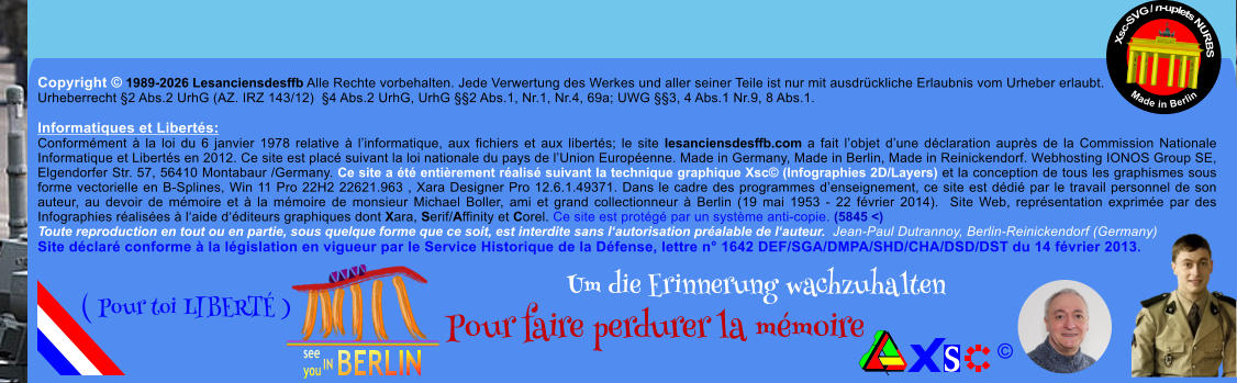 Copyright � 1989-2026 Lesanciensdesffb Alle Rechte vorbehalten. Jede Verwertung des Werkes und aller seiner Teile ist nur mit ausdr�ckliche Erlaubnis vom Urheber erlaubt. Urheberrecht �2 Abs.2 UrhG (AZ. IRZ 143/12)  �4 Abs.2 UrhG, UrhG ��2 Abs.1, Nr.1, Nr.4, 69a; UWG ��3, 4 Abs.1 Nr.9, 8 Abs.1.  Informatiques et Libert�s: Conform�ment � la loi du 6 janvier 1978 relative � l�informatique, aux fichiers et aux libert�s; le site lesanciensdesffb.com a fait l�objet d�une d�claration aupr�s de la Commission Nationale Informatique et Libert�s en 2012. Ce site est plac� suivant la loi nationale du pays de l�Union Europ�enne. Made in Germany, Made in Berlin, Made in Reinickendorf. Webhosting IONOS Group SE, Elgendorfer Str. 57, 56410 Montabaur /Germany. Ce site a �t� enti�rement r�alis� suivant la technique graphique Xsc� (Infographies 2D/Layers) et la conception de tous les graphismes sous forme vectorielle en B-Splines, Win 11 Pro 22H2 22621.963 , Xara Designer Pro 12.6.1.49371. Dans le cadre des programmes d�enseignement, ce site est d�di� par le travail personnel de son auteur, au devoir de m�moire et � la m�moire de monsieur Michael Boller, ami et grand collectionneur � Berlin (19 mai 1953 - 22 f�vrier 2014).  Site Web, repr�sentation exprim�e par des Infographies r�alis�es � l�aide d��diteurs graphiques dont Xara, Serif/Affinity et Corel. Ce site est prot�g� par un syst�me anti-copie. (5845 <) Toute reproduction en tout ou en partie, sous quelque forme que ce soit, est interdite sans l�autorisation pr�alable de l�auteur.  Jean-Paul Dutrannoy, Berlin-Reinickendorf (Germany) Site d�clar� conforme � la l�gislation en vigueur par le Service Historique de la D�fense, lettre n� 1642 DEF/SGA/DMPA/SHD/CHA/DSD/DST du 14 f�vrier 2013. Xsc-SVG / n-uplets NURBS           Made in Berlin � Um die Erinnerung wachzuhalten Pour faire perdurer la m�moire               ( Pour toi LIBERT� )