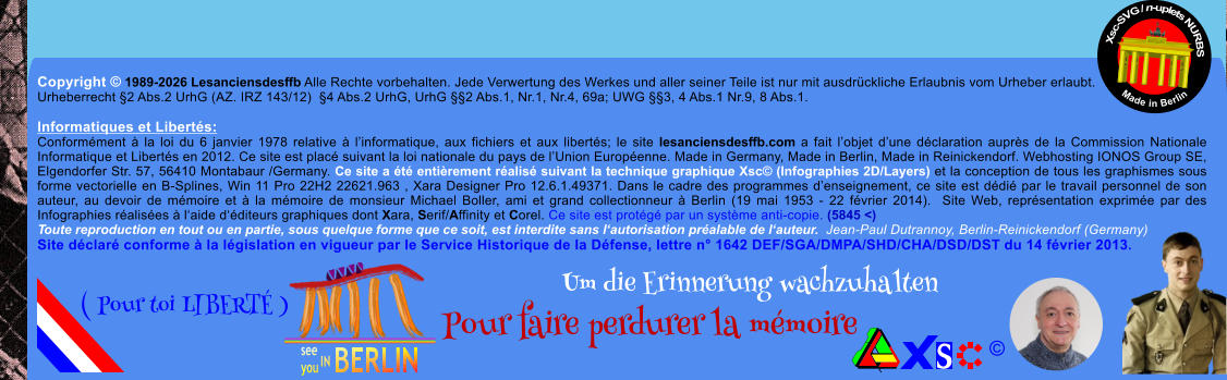 Copyright � 1989-2026 Lesanciensdesffb Alle Rechte vorbehalten. Jede Verwertung des Werkes und aller seiner Teile ist nur mit ausdr�ckliche Erlaubnis vom Urheber erlaubt. Urheberrecht �2 Abs.2 UrhG (AZ. IRZ 143/12)  �4 Abs.2 UrhG, UrhG ��2 Abs.1, Nr.1, Nr.4, 69a; UWG ��3, 4 Abs.1 Nr.9, 8 Abs.1.  Informatiques et Libert�s: Conform�ment � la loi du 6 janvier 1978 relative � l�informatique, aux fichiers et aux libert�s; le site lesanciensdesffb.com a fait l�objet d�une d�claration aupr�s de la Commission Nationale Informatique et Libert�s en 2012. Ce site est plac� suivant la loi nationale du pays de l�Union Europ�enne. Made in Germany, Made in Berlin, Made in Reinickendorf. Webhosting IONOS Group SE, Elgendorfer Str. 57, 56410 Montabaur /Germany. Ce site a �t� enti�rement r�alis� suivant la technique graphique Xsc� (Infographies 2D/Layers) et la conception de tous les graphismes sous forme vectorielle en B-Splines, Win 11 Pro 22H2 22621.963 , Xara Designer Pro 12.6.1.49371. Dans le cadre des programmes d�enseignement, ce site est d�di� par le travail personnel de son auteur, au devoir de m�moire et � la m�moire de monsieur Michael Boller, ami et grand collectionneur � Berlin (19 mai 1953 - 22 f�vrier 2014).  Site Web, repr�sentation exprim�e par des Infographies r�alis�es � l�aide d��diteurs graphiques dont Xara, Serif/Affinity et Corel. Ce site est prot�g� par un syst�me anti-copie. (5845 <) Toute reproduction en tout ou en partie, sous quelque forme que ce soit, est interdite sans l�autorisation pr�alable de l�auteur.  Jean-Paul Dutrannoy, Berlin-Reinickendorf (Germany) Site d�clar� conforme � la l�gislation en vigueur par le Service Historique de la D�fense, lettre n� 1642 DEF/SGA/DMPA/SHD/CHA/DSD/DST du 14 f�vrier 2013. Xsc-SVG / n-uplets NURBS           Made in Berlin � Um die Erinnerung wachzuhalten Pour faire perdurer la m�moire               ( Pour toi LIBERT� )
