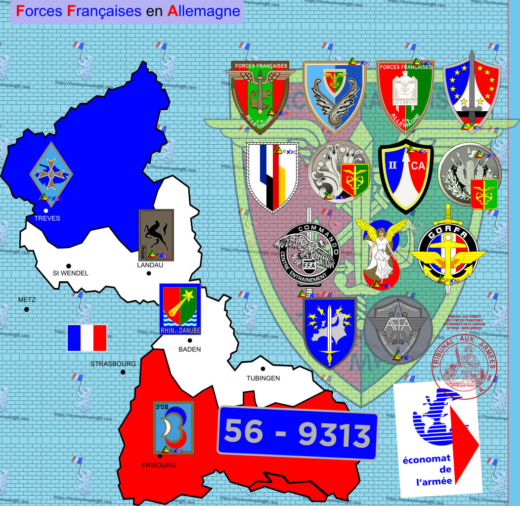 Forces Fran�aises en Allemagne FRIBOURG TUBINGEN BADEN LANDAU TREVES St WENDEL CENTRE  ENTRAINEMENT METZ STRASBOURG 5 e D B 3 e DB FORCES FRANCAISES DTMVF ALLE M AGNE EN CA II ANCIENS D E S FORCES FRAN�AISES EN ALLEMAGNE D�APR�S G.PAGE TRIBUNAL AUX ARMEES DES FORCES FRAN�AISES STATIONNEES EN ALLEMAGNE SP 69002 - 00500 ARMEES TRIBUNAL   AUX   ARMEES DES    F.F.A. � � � � � � � � � � � �   G O R F A  � 56 - 9313 �conomat de l�arm�e S.U JACQUES-JEAN  BARRE 18.09.1848 R�PUBLIQUE FRAN�AISE FORCES FRAN�AISES � RHIN ET DANUBE �
