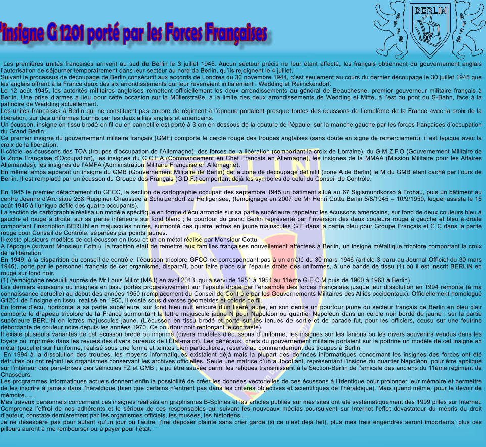 Les premi�res unit�s fran�aises arrivent au sud de Berlin le 3 juillet 1945. Aucun secteur pr�cis ne leur �tant affect�, les fran�ais obtiennent du gouvernement anglais l�autorisation de s�journer temporairement dans leur secteur au nord de Berlin, qu�ils rejoignent le 4 juillet. Suivant le processus de d�coupage de Berlin cons�cutif aux accords de Londres du 30 novembre 1944, c�est seulement au cours du dernier d�coupage le 30 juillet 1945 que les anglais offrent � la France deux des six arrondissements qui leur revenaient initialement : Wedding et Reinickendorf. Le 12 ao�t 1945, les autorit�s militaires anglaises remettent officiellement les deux arrondissements au g�n�ral de Beauchesne, premier gouverneur militaire fran�ais � Berlin. Une prise d�armes a lieu pour cette occasion sur la M�llerstra�e, � la limite des deux arrondissements de Wedding et Mitte, � l�est du pont du S-Bahn, face � la patinoire de Wedding actuellement. Les unit�s fran�aises � Berlin qui ne constituent pas encore de r�giment � l��poque portaient presque toutes des �cussons de l�embl�me de la France avec la croix de la lib�ration, sur des uniformes fournis par les deux alli�s anglais et am�ricains. Un �cusson, insigne en tissu brod� en fil ou en cannetille est port� � 3 cm en dessous de la couture de l��paule, sur la manche gauche par les forces fran�aises d�occupation du Grand Berlin. Ce premier insigne du gouvernement militaire fran�ais (GMF) comporte le cercle rouge des troupes anglaises (sans doute en signe de remerciement), il est typique avec la croix de la lib�ration. Il c�toie les �cussons des TOA (troupes d�occupation de l�Allemagne), des forces de la lib�ration (comportant la croix de Lorraine), du G.M.Z.F.O (Gouvernement Militaire de la Zone Fran�aise d�Occupation), les insignes du C.C.F.A (Commandement en Chef Fran�ais en Allemagne), les insignes de la MMAA (Mission Militaire pour les Affaires Allemandes), les insignes de l�AMFA (Administration Militaire Fran�aise en Allemagne). En m�me temps appara�t un insigne du GMB (Gouvernement Militaire de Berlin) de la zone de d�coupage d�finitif (zone A de Berlin) le M du GMB �tant cach� par l�ours de Berlin. Il est remplac� par un �cusson du Groupe des Fran�ais (G.D.F.) comportant d�j� les symboles de celui du Conseil de Contr�le.  En 1945 le premier d�tachement du GFCC, la section de cartographie occupait d�s septembre 1945 un b�timent situ� au 67 Sigismundkorso � Frohau, puis un b�timent au centre Jeanne d�Arc situ� 268 Ruppiner Chaussee � Schulzendorf zu Heiligensee, (t�moignage en 2007 de Mr Henri Cottu Berlin 8/8/1945 � 10/9/1950, lequel assista le 15 ao�t 1945 � l�unique d�fil� des quatre occupants). La section de cartographie r�alisa un mod�le sp�cifique en forme d��cu arrondie sur sa partie sup�rieure rappelant les �cussons am�ricains, sur fond de deux couleurs bleu � gauche et rouge � droite, sur sa partie inf�rieure sur fond blanc ; le pourtour du grand Berlin repr�sent� par l�inversion des deux couleurs rouge � gauche et bleu � droite comportant l�inscription BERLIN en majuscules noires, surmont� des quatre lettres en jaune majuscules G F dans la partie bleu pour Groupe Fran�ais et C C dans la partie rouge pour Conseil de Contr�le, s�par�es par points jaunes. Il existe plusieurs mod�les de cet �cusson en tissu et un en m�tal r�alis� par Monsieur Cottu. A l��poque (suivant Monsieur Cottu)  la tradition �tait de remettre aux familles fran�aises nouvellement affect�es � Berlin, un insigne m�tallique tricolore comportant la croix de la lib�ration. En 1949, � la disparition du conseil de contr�le, l��cusson tricolore GFCC ne correspondant pas � un arr�t� du 30 mars 1946 (article 3 paru au Journal Officiel du 30 mars 1946), port� par le personnel fran�ais de cet organisme, dispara�t, pour faire place sur l��paule droite des uniformes, � une bande de tissu (1) o� il est inscrit BERLIN en rouge sur fond noir. (1) (t�moignage receuilli aupr�s de Mr Louis Millot (MAJ) en avril 2013, qui a servi de 1951 � 1954 au 11�me G.E.C.M puis de 1960 � 1963 � Berlin) Les derniers �cussons ou insignes en tissu port�s progressivement sur l��paule droite par l�ensemble des forces Fran�aises jusque leur dissolution en 1994 remonte (� ma connaissance actuelle) au d�but des ann�es 1950 (remplacement du Conseil de Contr�le par les Gouvernements Militaires des Alli�s occidentaux). Officiellement homologu� G1201 de l�insigne en tissu  r�alis� en 1955, il existe sous diverses g�ometries et coloris de fil. En forme d��cu, horizontal � sa partie sup�rieure, sur fond bleu nuit entour� d�un liser� jaune, en son centre un pourtour jaune du secteur fran�ais de Berlin en bleu clair comporte le drapeau tricolore de la France surmontant la lettre majuscule jaune N pour Napol�on ou quartier Napol�on dans un cercle noir bord� de jaune ; sur la partie sup�rieure BERLIN en lettres majuscules jaune. (L��cusson en tissu brod� et port� sur les tenues de sortie et de parade fut, pour les officiers, cousu sur une feutrine d�bordante de couleur noire depuis les ann�es 1970. Ce pourtour noir renfor�ant le contraste). Il existe plusieurs variantes de cet �cusson brod� ou imprim� (divers mod�les d��cussons d�uniforme, les insignes sur les fanions ou les divers souvenirs vendus dans les foyers ou imprim�s dans les revues des divers bureaux de l��tat-major). Les g�n�raux, chefs du gouvernement militaire portaient sur la poitrine un mod�le de cet insigne en m�tal (pucelle) sur l�uniforme, r�alis� sous une forme et teintes bien particuli�res, r�serv� au commandement des troupes � Berlin.  En 1994 � la dissolution des troupes, les moyens informatiques existaient d�j� mais la plupart des donn�es informatiques concernant les insignes des forces ont �t� d�truites ou ont rejoint les organismes conservant les archives officielles. Seule une matrice d�un autocollant, repr�sentant l�insigne du quartier Napol�on, pour �tre appliqu� sur l�int�rieur des pare-brises des v�hicules FZ et GMB ; a pu �tre sauv�e parmi les reliques transmissent � la Section-Berlin de l�amicale des anciens du 11�me r�giment de Chasseurs. Les programmes informatiques actuels donnent enfin la possibilit� de cr�er les donn�es vectorielles de ces �cussons � l�identique pour prolonger leur m�moire et permettre de les inscrire � jamais dans l�h�raldique (bien que certains n�entrent pas dans les crit�res objectives et scientifiques de l�h�raldique). Mais quand m�me, pour le devoir de m�moire�.. Mes travaux personnels concernant ces insignes r�alis�s en graphismes B-Splines et les articles publi�s sur mes sites ont �t� syst�matiquement d�s 1999 pill�s sur Internet. Comprenez l�effroi de nos adh�rents et le s�rieux de ces responsables qui suivant les nouveaux m�dias poursuivent sur Internet l�effet d�vastateur du m�pris du droit d�auteur, constat� derni�rement par les organismes officiels, les mus�es, les historiens....Je ne d�sesp�re pas pour autant qu�un jour ou l�autre, j�irai d�poser plainte sans crier garde (si ce n�est d�j� fait), plus mes frais engendr�s seront importants, plus ces pilleurs auront � me rembourser ou � payer pour l��tat. BERLIN A F F B A F F B