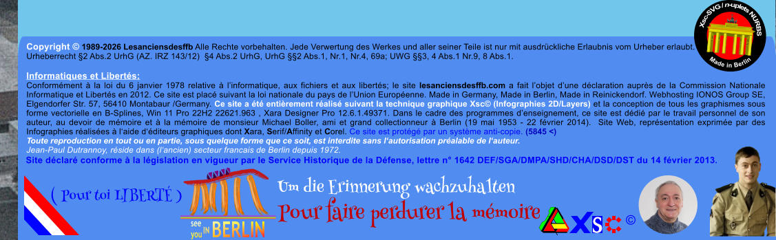 Copyright � 1989-2026 Lesanciensdesffb Alle Rechte vorbehalten. Jede Verwertung des Werkes und aller seiner Teile ist nur mit ausdr�ckliche Erlaubnis vom Urheber erlaubt. Urheberrecht �2 Abs.2 UrhG (AZ. IRZ 143/12)  �4 Abs.2 UrhG, UrhG ��2 Abs.1, Nr.1, Nr.4, 69a; UWG ��3, 4 Abs.1 Nr.9, 8 Abs.1.  Informatiques et Libert�s: Conform�ment � la loi du 6 janvier 1978 relative � l�informatique, aux fichiers et aux libert�s; le site lesanciensdesffb.com a fait l�objet d�une d�claration aupr�s de la Commission Nationale Informatique et Libert�s en 2012. Ce site est plac� suivant la loi nationale du pays de l�Union Europ�enne. Made in Germany, Made in Berlin, Made in Reinickendorf. Webhosting IONOS Group SE, Elgendorfer Str. 57, 56410 Montabaur /Germany. Ce site a �t� enti�rement r�alis� suivant la technique graphique Xsc� (Infographies 2D/Layers) et la conception de tous les graphismes sous forme vectorielle en B-Splines, Win 11 Pro 22H2 22621.963 , Xara Designer Pro 12.6.1.49371. Dans le cadre des programmes d�enseignement, ce site est d�di� par le travail personnel de son auteur, au devoir de m�moire et � la m�moire de monsieur Michael Boller, ami et grand collectionneur � Berlin (19 mai 1953 - 22 f�vrier 2014).  Site Web, repr�sentation exprim�e par des Infographies r�alis�es � l�aide d��diteurs graphiques dont Xara, Serif/Affinity et Corel. Ce site est prot�g� par un syst�me anti-copie. (5845 <) Toute reproduction en tout ou en partie, sous quelque forme que ce soit, est interdite sans l�autorisation pr�alable de l�auteur.   Jean-Paul Dutrannoy, r�side dans (l�ancien) secteur francais de Berlin depuis 1972. Xsc-SVG / n-uplets NURBS           Made in Berlin � Um die Erinnerung wachzuhalten Pour faire perdurer la m�moire               ( Pour toi LIBERT� ) Site d�clar� conforme � la l�gislation en vigueur par le Service Historique de la D�fense, lettre n� 1642 DEF/SGA/DMPA/SHD/CHA/DSD/DST du 14 f�vrier 2013.