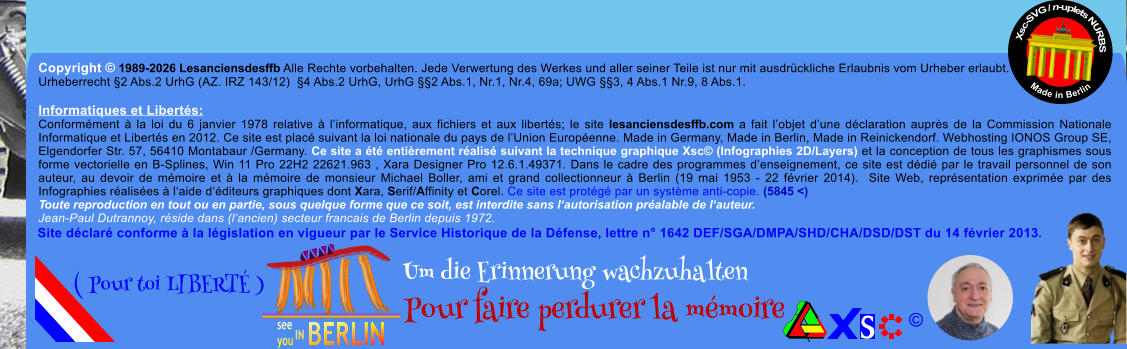 Copyright � 1989-2026 Lesanciensdesffb Alle Rechte vorbehalten. Jede Verwertung des Werkes und aller seiner Teile ist nur mit ausdr�ckliche Erlaubnis vom Urheber erlaubt. Urheberrecht �2 Abs.2 UrhG (AZ. IRZ 143/12)  �4 Abs.2 UrhG, UrhG ��2 Abs.1, Nr.1, Nr.4, 69a; UWG ��3, 4 Abs.1 Nr.9, 8 Abs.1.  Informatiques et Libert�s: Conform�ment � la loi du 6 janvier 1978 relative � l�informatique, aux fichiers et aux libert�s; le site lesanciensdesffb.com a fait l�objet d�une d�claration aupr�s de la Commission Nationale Informatique et Libert�s en 2012. Ce site est plac� suivant la loi nationale du pays de l�Union Europ�enne. Made in Germany, Made in Berlin, Made in Reinickendorf. Webhosting IONOS Group SE, Elgendorfer Str. 57, 56410 Montabaur /Germany. Ce site a �t� enti�rement r�alis� suivant la technique graphique Xsc� (Infographies 2D/Layers) et la conception de tous les graphismes sous forme vectorielle en B-Splines, Win 11 Pro 22H2 22621.963 , Xara Designer Pro 12.6.1.49371. Dans le cadre des programmes d�enseignement, ce site est d�di� par le travail personnel de son auteur, au devoir de m�moire et � la m�moire de monsieur Michael Boller, ami et grand collectionneur � Berlin (19 mai 1953 - 22 f�vrier 2014).  Site Web, repr�sentation exprim�e par des Infographies r�alis�es � l�aide d��diteurs graphiques dont Xara, Serif/Affinity et Corel. Ce site est prot�g� par un syst�me anti-copie. (5845 <) Toute reproduction en tout ou en partie, sous quelque forme que ce soit, est interdite sans l�autorisation pr�alable de l�auteur.   Jean-Paul Dutrannoy, r�side dans (l�ancien) secteur francais de Berlin depuis 1972. Xsc-SVG / n-uplets NURBS           Made in Berlin � Um die Erinnerung wachzuhalten Pour faire perdurer la m�moire               ( Pour toi LIBERT� ) Site d�clar� conforme � la l�gislation en vigueur par le Service Historique de la D�fense, lettre n� 1642 DEF/SGA/DMPA/SHD/CHA/DSD/DST du 14 f�vrier 2013.