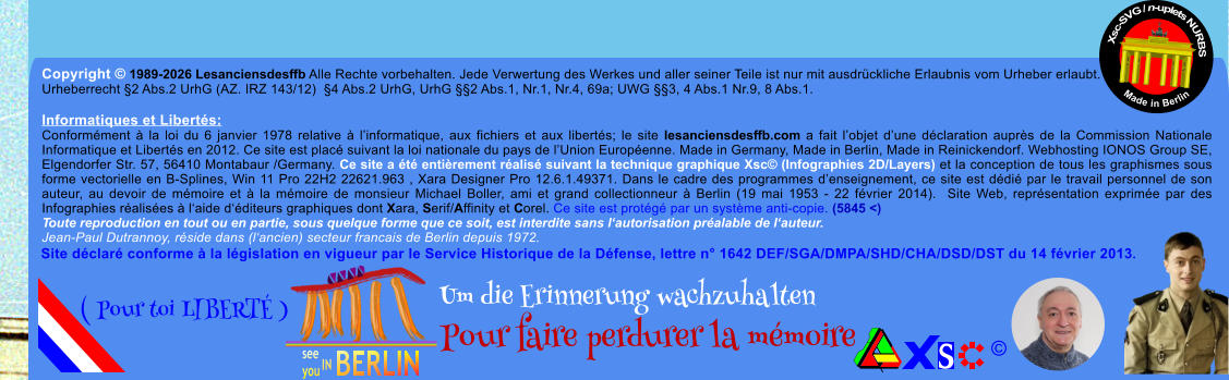 Copyright � 1989-2026 Lesanciensdesffb Alle Rechte vorbehalten. Jede Verwertung des Werkes und aller seiner Teile ist nur mit ausdr�ckliche Erlaubnis vom Urheber erlaubt. Urheberrecht �2 Abs.2 UrhG (AZ. IRZ 143/12)  �4 Abs.2 UrhG, UrhG ��2 Abs.1, Nr.1, Nr.4, 69a; UWG ��3, 4 Abs.1 Nr.9, 8 Abs.1.  Informatiques et Libert�s: Conform�ment � la loi du 6 janvier 1978 relative � l�informatique, aux fichiers et aux libert�s; le site lesanciensdesffb.com a fait l�objet d�une d�claration aupr�s de la Commission Nationale Informatique et Libert�s en 2012. Ce site est plac� suivant la loi nationale du pays de l�Union Europ�enne. Made in Germany, Made in Berlin, Made in Reinickendorf. Webhosting IONOS Group SE, Elgendorfer Str. 57, 56410 Montabaur /Germany. Ce site a �t� enti�rement r�alis� suivant la technique graphique Xsc� (Infographies 2D/Layers) et la conception de tous les graphismes sous forme vectorielle en B-Splines, Win 11 Pro 22H2 22621.963 , Xara Designer Pro 12.6.1.49371. Dans le cadre des programmes d�enseignement, ce site est d�di� par le travail personnel de son auteur, au devoir de m�moire et � la m�moire de monsieur Michael Boller, ami et grand collectionneur � Berlin (19 mai 1953 - 22 f�vrier 2014).  Site Web, repr�sentation exprim�e par des Infographies r�alis�es � l�aide d��diteurs graphiques dont Xara, Serif/Affinity et Corel. Ce site est prot�g� par un syst�me anti-copie. (5845 <) Toute reproduction en tout ou en partie, sous quelque forme que ce soit, est interdite sans l�autorisation pr�alable de l�auteur.   Jean-Paul Dutrannoy, r�side dans (l�ancien) secteur francais de Berlin depuis 1972. Xsc-SVG / n-uplets NURBS           Made in Berlin � Um die Erinnerung wachzuhalten Pour faire perdurer la m�moire               ( Pour toi LIBERT� ) Site d�clar� conforme � la l�gislation en vigueur par le Service Historique de la D�fense, lettre n� 1642 DEF/SGA/DMPA/SHD/CHA/DSD/DST du 14 f�vrier 2013.