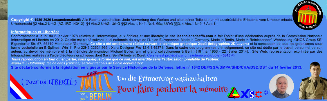 Copyright � 1989-2026 Lesanciensdesffb Alle Rechte vorbehalten. Jede Verwertung des Werkes und aller seiner Teile ist nur mit ausdr�ckliche Erlaubnis vom Urheber erlaubt. Urheberrecht �2 Abs.2 UrhG (AZ. IRZ 143/12)  �4 Abs.2 UrhG, UrhG ��2 Abs.1, Nr.1, Nr.4, 69a; UWG ��3, 4 Abs.1 Nr.9, 8 Abs.1.  Informatiques et Libert�s: Conform�ment � la loi du 6 janvier 1978 relative � l�informatique, aux fichiers et aux libert�s; le site lesanciensdesffb.com a fait l�objet d�une d�claration aupr�s de la Commission Nationale Informatique et Libert�s en 2012. Ce site est plac� suivant la loi nationale du pays de l�Union Europ�enne. Made in Germany, Made in Berlin, Made in Reinickendorf. Webhosting IONOS Group SE, Elgendorfer Str. 57, 56410 Montabaur /Germany. Ce site a �t� enti�rement r�alis� suivant la technique graphique Xsc� (Infographies 2D/Layers) et la conception de tous les graphismes sous forme vectorielle en B-Splines, Win 11 Pro 22H2 22621.963 , Xara Designer Pro 12.6.1.49371. Dans le cadre des programmes d�enseignement, ce site est d�di� par le travail personnel de son auteur, au devoir de m�moire et � la m�moire de monsieur Michael Boller, ami et grand collectionneur � Berlin (19 mai 1953 - 22 f�vrier 2014).  Site Web, repr�sentation exprim�e par des Infographies r�alis�es � l�aide d��diteurs graphiques dont Xara, Serif/Affinity et Corel. Ce site est prot�g� par un syst�me anti-copie. (5845 <) Toute reproduction en tout ou en partie, sous quelque forme que ce soit, est interdite sans l�autorisation pr�alable de l�auteur.   Jean-Paul Dutrannoy, r�side dans (l�ancien) secteur francais de Berlin depuis 1972. Xsc-SVG / n-uplets NURBS           Made in Berlin � Um die Erinnerung wachzuhalten Pour faire perdurer la m�moire               ( Pour toi LIBERT� ) Site d�clar� conforme � la l�gislation en vigueur par le Service Historique de la D�fense, lettre n� 1642 DEF/SGA/DMPA/SHD/CHA/DSD/DST du 14 f�vrier 2013.
