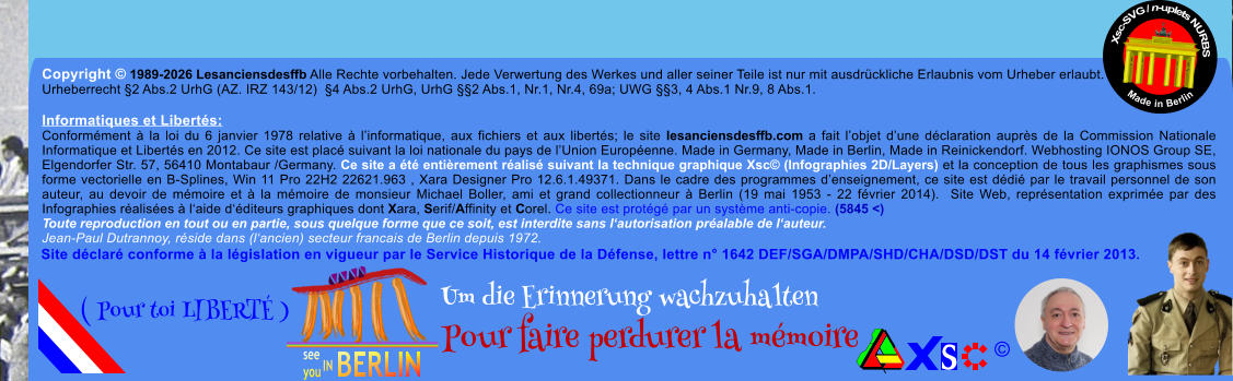 Copyright � 1989-2026 Lesanciensdesffb Alle Rechte vorbehalten. Jede Verwertung des Werkes und aller seiner Teile ist nur mit ausdr�ckliche Erlaubnis vom Urheber erlaubt. Urheberrecht �2 Abs.2 UrhG (AZ. IRZ 143/12)  �4 Abs.2 UrhG, UrhG ��2 Abs.1, Nr.1, Nr.4, 69a; UWG ��3, 4 Abs.1 Nr.9, 8 Abs.1.  Informatiques et Libert�s: Conform�ment � la loi du 6 janvier 1978 relative � l�informatique, aux fichiers et aux libert�s; le site lesanciensdesffb.com a fait l�objet d�une d�claration aupr�s de la Commission Nationale Informatique et Libert�s en 2012. Ce site est plac� suivant la loi nationale du pays de l�Union Europ�enne. Made in Germany, Made in Berlin, Made in Reinickendorf. Webhosting IONOS Group SE, Elgendorfer Str. 57, 56410 Montabaur /Germany. Ce site a �t� enti�rement r�alis� suivant la technique graphique Xsc� (Infographies 2D/Layers) et la conception de tous les graphismes sous forme vectorielle en B-Splines, Win 11 Pro 22H2 22621.963 , Xara Designer Pro 12.6.1.49371. Dans le cadre des programmes d�enseignement, ce site est d�di� par le travail personnel de son auteur, au devoir de m�moire et � la m�moire de monsieur Michael Boller, ami et grand collectionneur � Berlin (19 mai 1953 - 22 f�vrier 2014).  Site Web, repr�sentation exprim�e par des Infographies r�alis�es � l�aide d��diteurs graphiques dont Xara, Serif/Affinity et Corel. Ce site est prot�g� par un syst�me anti-copie. (5845 <) Toute reproduction en tout ou en partie, sous quelque forme que ce soit, est interdite sans l�autorisation pr�alable de l�auteur.   Jean-Paul Dutrannoy, r�side dans (l�ancien) secteur francais de Berlin depuis 1972. Xsc-SVG / n-uplets NURBS           Made in Berlin � Um die Erinnerung wachzuhalten Pour faire perdurer la m�moire               ( Pour toi LIBERT� ) Site d�clar� conforme � la l�gislation en vigueur par le Service Historique de la D�fense, lettre n� 1642 DEF/SGA/DMPA/SHD/CHA/DSD/DST du 14 f�vrier 2013.