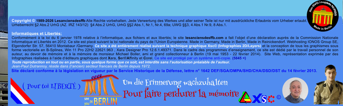 Copyright � 1989-2026 Lesanciensdesffb Alle Rechte vorbehalten. Jede Verwertung des Werkes und aller seiner Teile ist nur mit ausdr�ckliche Erlaubnis vom Urheber erlaubt. Urheberrecht �2 Abs.2 UrhG (AZ. IRZ 143/12)  �4 Abs.2 UrhG, UrhG ��2 Abs.1, Nr.1, Nr.4, 69a; UWG ��3, 4 Abs.1 Nr.9, 8 Abs.1.  Informatiques et Libert�s: Conform�ment � la loi du 6 janvier 1978 relative � l�informatique, aux fichiers et aux libert�s; le site lesanciensdesffb.com a fait l�objet d�une d�claration aupr�s de la Commission Nationale Informatique et Libert�s en 2012. Ce site est plac� suivant la loi nationale du pays de l�Union Europ�enne. Made in Germany, Made in Berlin, Made in Reinickendorf. Webhosting IONOS Group SE, Elgendorfer Str. 57, 56410 Montabaur /Germany. Ce site a �t� enti�rement r�alis� suivant la technique graphique Xsc� (Infographies 2D/Layers) et la conception de tous les graphismes sous forme vectorielle en B-Splines, Win 11 Pro 22H2 22621.963 , Xara Designer Pro 12.6.1.49371. Dans le cadre des programmes d�enseignement, ce site est d�di� par le travail personnel de son auteur, au devoir de m�moire et � la m�moire de monsieur Michael Boller, ami et grand collectionneur � Berlin (19 mai 1953 - 22 f�vrier 2014).  Site Web, repr�sentation exprim�e par des Infographies r�alis�es � l�aide d��diteurs graphiques dont Xara, Serif/Affinity et Corel. Ce site est prot�g� par un syst�me anti-copie. (5845 <) Toute reproduction en tout ou en partie, sous quelque forme que ce soit, est interdite sans l�autorisation pr�alable de l�auteur.   Jean-Paul Dutrannoy, r�side dans (l�ancien) secteur francais de Berlin depuis 1972. Xsc-SVG / n-uplets NURBS           Made in Berlin � Um die Erinnerung wachzuhalten Pour faire perdurer la m�moire               ( Pour toi LIBERT� ) Site d�clar� conforme � la l�gislation en vigueur par le Service Historique de la D�fense, lettre n� 1642 DEF/SGA/DMPA/SHD/CHA/DSD/DST du 14 f�vrier 2013.