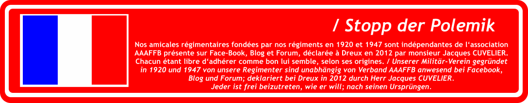 Nos amicales r�gimentaires fond�es par nos r�giments en 1920 et 1947 sont ind�pendantes de l�associationAAAFFB pr�sente sur Face-Book, Blog et Forum, d�clar�e � Dreux en 2012 par monsieur Jacques CUVELIER.Chacun �tant libre d�adh�rer comme bon lui semble, selon ses origines. / Unserer Milit�r-Verein gegr�ndet in 1920 und 1947 von unsere Regimenter sind unabh�ngig von Verband AAAFFB anwesend bei Facebook,Blog und Forum; deklariert bei Dreux in 2012 durch Herr Jacques CUVELIER.  Jeder ist frei beizutreten, wie er will; nach seinen Urspr�ngen. / Stopp der Polemik